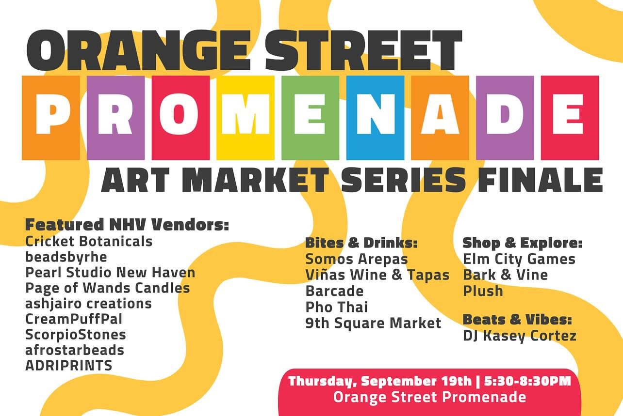 May be an image of text that says 'ORANGE STREET PROMED P o M E N A D E ART MARKET SERIES FINALE Featured NHV Vendors: Cricket Botanicals beadsbyrhe Pearl Studio New Haven Page of Wands Candles ashjairo creations CreamPuffPal ScorpioStones afrostarbeads ADRIPRINTS Bites & Drinks: Somos Arepas Viñas Wine & Tapas Barcade Pho Thai 9th Square Market Shop & Explore: Elm City Games Bark & Vine Plush Beats & Vibes: DJ Kasey Cortez Thursday, September 19th 5:30-8:30PM Orange Street Promenade'