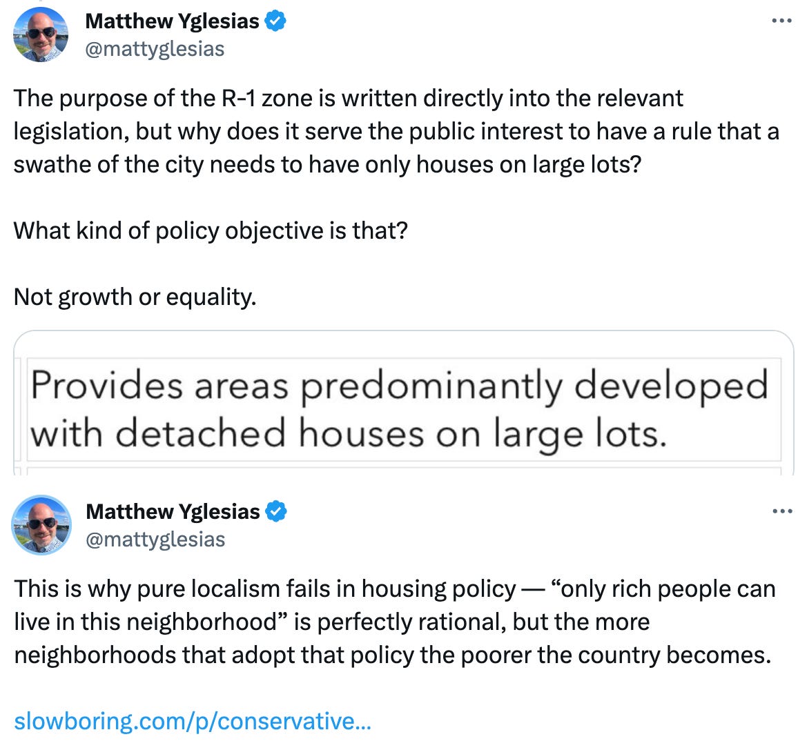  See new posts Conversation Matthew Yglesias @mattyglesias This is why pure localism fails in housing policy — “only rich people can live in this neighborhood” is perfectly rational, but the more neighborhoods that adopt that policy the poorer the country becomes.   https://slowboring.com/p/conservatives-terrible-case-for-more Quote Matthew Yglesias @mattyglesias · Jan 14 Replying to @mattyglesias The purpose of the R-1 zone is written directly into the relevant legislation, but why does it serve the public interest to have a rule that a swathe of the city needs to have only houses on large lots?   What kind of policy objective is that?   Not growth or equality. Show more
