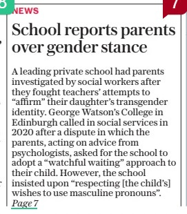School reports parents over gender stance Teachers told social services after deciding to reaffirm child’s gender choice rather than follow clinical advice The Daily Telegraph2 May 2024By Daniel Sanderson Scottish correspondent A leading private school had parents investigated by social workers after they fought teachers’ attempts to “affirm” their daughter’s transgender identity. George Watson’s College in Edinburgh called in social services in 2020 after a dispute in which the parents, acting on advice from psychologists, asked for the school to adopt a “watchful waiting” approach to their child. However, the school insisted upon “respecting [the child’s] wishes to use masculine pronouns”. A LEADING private school in Scotland had parents investigated by social workers after they fought teachers’ attempts to “affirm” their daughter’s transgender identity. George Watson’s College in Edinburgh called in social services in December 2020 after a long-running dispute in which the parents, acting on advice from psychologists, asked for the school to adopt a “watchful waiting” approach to their child. “Watchful waiting” is where a child’s view of their gender is closely observed but without social or medical intervention. However, the school insisted upon “respecting his [the child’s] wishes to use the masculine pronouns”, claiming they had the teenager’s “best interest and wellbeing at heart”. The school announced it received a gold award from trans activist charity LGBT Youth Scotland (LGBTYS), which requires schools to rewrite policies, in April 2019. Schools are then given a gold, bronze or silver rating for their LGBTQ+ friendliness as part of a charter scheme that is backed by the SNP government. The child’s mother, whom The Telegraph is not naming in order to protect the pupil’s identity, said the school would defer to the charity rather than listen to the parents, who were acting on clinical advice that affirming the teenager’s gender was not in her best interest. “We were repeatedly lied to by the school,” the mother said. “I feel that our child was just seen as a little guinea pig by the school and LGBT Youth Scotland. The school policies, which LGBT Youth Scotland help write, are set up to ensure parents are deliberately misled. “We had received two expert opinions, including from a specialist in gender, not to challenge our child but that adults should basically turn a blind eye, and not affirm her. But these experts were repeatedly dismissed by teachers.” She added: “Rather than engaging meaningfully with us, we were referred to social services by the school and investigated. Fortunately, they were sensible and it went no further, but the fact that this was deemed appropriate in the first place is outrageous.” Sources at the school admitted social services were contacted but said this was for advice about how to “support the young person”. Dr Hilary Cass, whose landmark review into child gender services in the English NHS was published last month, has warned about the possible dangers of social transitioning, meaning to informally change name and gender. The leading paediatrician called for a cautious approach, including in schools, saying social transitioning was more likely to push children onto a potentially damaging medical pathway. Social workers were called in by the school in December 2020, who interviewed the parents and the child before agreeing with the clinical advice and taking no further action. However, the mother says the school still persisted with the “affirming” approach. The school was still attempting to contact social workers the following August. Jenny Gilruth, the SNP education secretary, said last week that she was looking at implications of the Cass Review into Scottish government’s guidance for schools, which LGBTYS helped write. In a letter from Ms Gilruth regarding the George Watson’s case, sent last November, she said ultimately a child’s wishes on whether parents were informed about gender transition “should be respected”. Information the mother obtained from the school after making a Subject Access Request shows her daughter’s “preferred name” was changed on school systems after she said she was non-binary. Meeting records show the school said in late 2019 it would “be respecting his [the child’s] wishes to use the masculine pronouns” despite the fact that “mum and dad absolutely do not agree with the ‘positive affirmation approach’ that school is endorsing”. A spokesman for George Watson’s College said: “We have always worked collaboratively with parents and apologise to those involved in this case for any distress caused by what are difficult and challenging circumstances.” A spokesman for LGBTYS said George Watson’s had been awarded a charter in 2018 and that it expired in 2022. He added: “When it comes to advising on supporting trans pupils in schools we always refer to Scottish government guidance.” ‘I feel that our child was just seen as a little guinea pig by the school’ ‘Rather than engaging with us, we were referred to social services by the school’ Article Name:School reports parents over gender stance Publication:The Daily Telegraph Author:By Daniel Sanderson Scottish correspondent Start Page:1 End Page:1