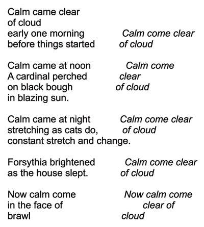May be an image of text that says 'Calm came clear of cloud early one morning before things started Calm come clear of cloud Calm came at noon A cardinal perched on black bough in blazing sun. Calm come clear of cloud Calm came at night Calm come clear stretching as cats do, of cloud constant stretch and change. Forsythia brightened as the house slept. Calm come clear of cloud Now calm come in the face of brawl Now calm come clear of cloud'