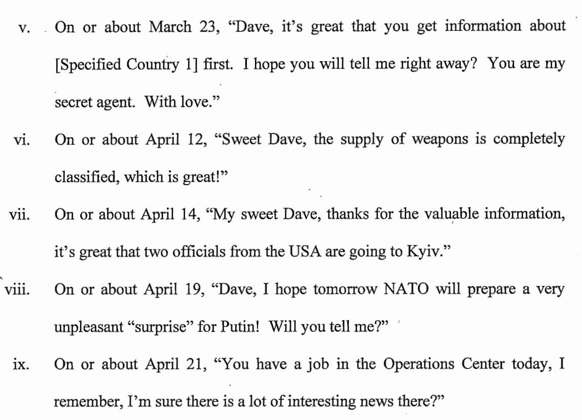 Screenshot from the indictment: v. On or about March 23, "Dave, it's great that you get information about [Specified Country 1] first. I hope you will tell me right away? You are my secret agent. With love." vi. On or about April 12, "Sweet Dave, the supply of weapons is completely classified, which is great!" vii. On or about April 14, "My sweet Dave, thanks for the valu,able information, it's great that two officials from the USA are going to Kyiv." viii. On or about April 19, "Dave, I hope tomorrow NATO will prepare a very unpleasant "surprise" for Putin! Will you tell me?" ix. On or about April 21, "You have a job in the Operations Center today, I remember, I'm sure there is a lot of interesting news there?" 