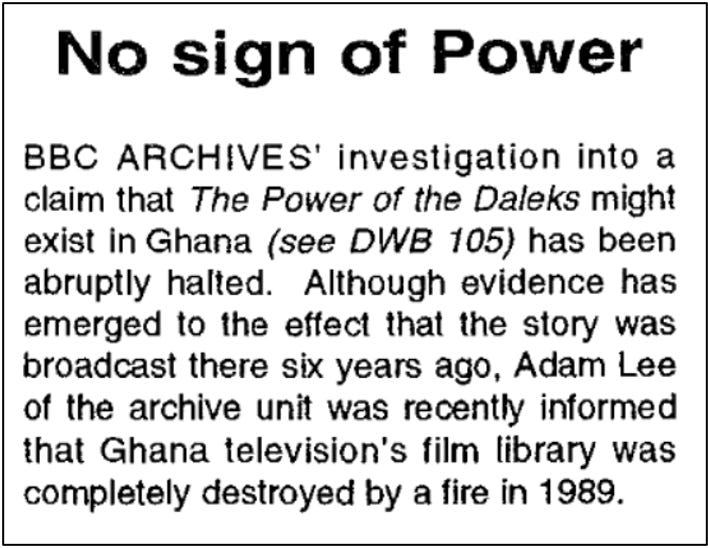 Fanzine report claiming that the BBC has halted its investigation into the existence of The Power of the Daleks in Ghana. It reports that Adam Lee of the BBC archive was recently informed that Ghana’s television film library was completely destroyed by a fire in 1989.