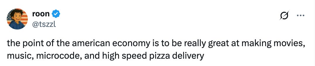  roon @tszzl the point of the american economy is to be really great at making movies, music, microcode, and high speed pizza delivery 3:37 PM · Apr 2, 2025 · 64.4K  Views