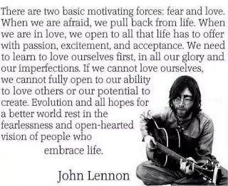 There are two basic motivating forces: fear and love. When we are afraid, we pull back from life. When we are in love, we open to all that life has to offer with passion, excitement, and acceptance. We need to learn to love ourselves first, in all our glory and our imperfections. If we cannot love ourselves, we cannot fully open to our ability to love others or our potential to create. Evolution and all hopes for a better world rest in the fearlessness and open-hearted vision of people who embrace life. John Lennon