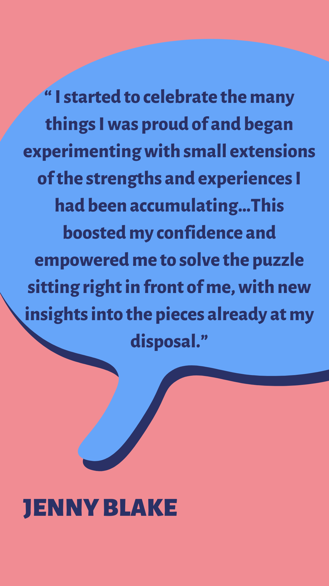 “I started to celebrate the many things I was proud of and began experimenting with small extensions of the strengths and experiences I had been accumulating…This boosted my confidence and empowered me to solve the puzzle sitting right in front of me, with new insights into the pieces already at my disposal,” according to Jenny Blake.