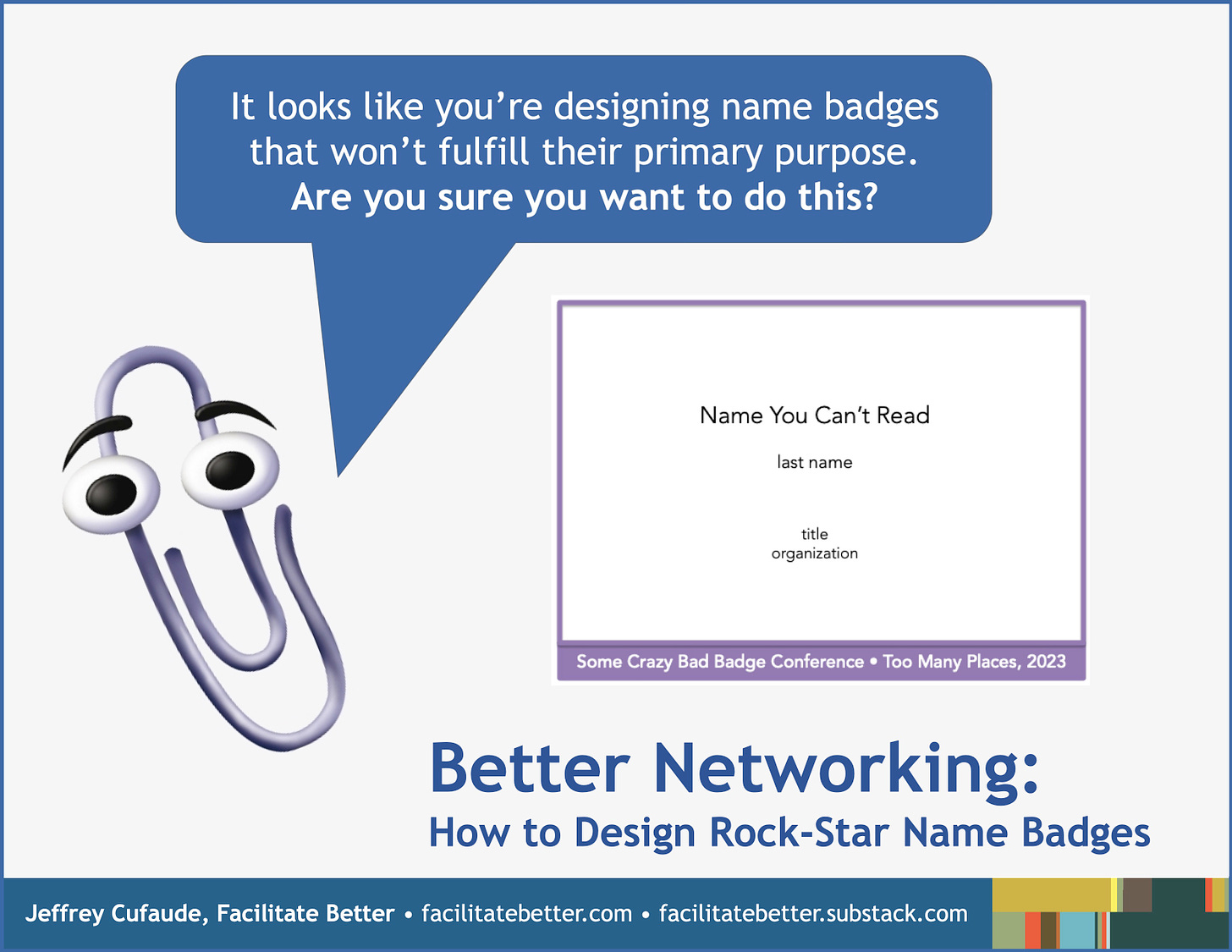 Picture of Microsoft’s Clippy (an animated paper clip) with a callout text box saying, “It looks like you’re designing name badges that won’t fulfill their primary purpose.  Are you sure you want to do this?”  To the right of the Clippy image is a mock name badge with the participants name, title, and organization in a comically tiny typeface.  At the bottom of the badge—where a conference logo is often placed—is the following text reversed out from a purple box: Some Crazy Bad Badge Conference • Too Many Places, 2023. 