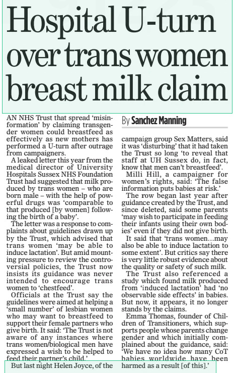 Hospital U-turn over trans women breast milk claim The Mail on Sunday1 Dec 2024By Sanchez Manning AN NHS Trust that spread ‘misinformation’ by claiming transgender women could breastfeed as effectively as new mothers has performed a U-turn after outrage from campaigners.  A leaked letter this year from the medical director of University Hospitals Sussex NHS Foundation Trust had suggested that milk produced by trans women – who are born male – with the help of powerful drugs was ‘comparable to that produced [by women] following the birth of a baby’.  The letter was a response to complaints about guidelines drawn up by the Trust, which advised that trans women ‘may be able to induce lactation’. But amid mounting pressure to review the controversial policies, the Trust now insists its guidance was never intended to encourage trans women to ‘chestfeed’.  Officials at the Trust say the guidelines were aimed at helping a ‘small number’ of lesbian women who may want to breastfeed to support their female partners who give birth. It said: ‘The Trust is not aware of any instances where trans women/biological men have expressed a wish to be helped to feed their partner’s child.’  But last night Helen Joyce, of the campaign group Sex Matters, said it was ‘disturbing’ that it had taken the Trust so long ‘to reveal that staff at UH Sussex do, in fact, know that men can’t breastfeed’.  Milli Hill, a campaigner for women’s rights, said: ‘The false information puts babies at risk.’  The row began last year after guidance created by the Trust, and since deleted, said some parents ‘may wish to participate in feeding their infants using their own bodies’ even if they did not give birth.  It said that ‘trans women…may also be able to induce lactation to some extent’. But critics say there is very little robust evidence about the quality or safety of such milk.  The Trust also referenced a study which found milk produced from ‘induced lactation’ had ‘no observable side effects’ in babies. But now, it appears, it no longer stands by the claims.  Emma Thomas, founder of Children of Transitioners, which supports people whose parents change gender and which initially complained about the guidance, said: ‘We have no idea how many CoT babies worldwide have been harmed as a result [of this].’  Article Name:Hospital U-turn over trans women breast milk claim Publication:The Mail on Sunday Author:By Sanchez Manning Start Page:38 End Page:38