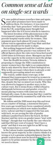Common sense at last on single-sex wards The Daily Telegraph1 May 2024ESTABLISHED 1855 Some political issues resurface time and again, years after promises have been made to address them. For instance, it was reported yesterday that “hate preachers” will be banned from the UK, something many thought had happened after the 9/11 terror attacks in America. The latest iteration of this phenomenon is the Government’s insistence that the NHS should provide hospital wards solely for women. This argument goes back almost 30 years to when Labour was in opposition and Tony Blair said that the sexes should not be made to share. But nothing happened until the Coalition came to power in 2010 and the practice was outlawed. Yet official figures show the rules were breached nearly 5,000 times in February alone. Managers say there is not the capacity in the system to meet the pledge. Now the Health Secretary Victoria Atkins is proposing to change the NHS constitution to ensure women have the right to accommodation that is only shared by those of their biological sex. Why is this necessary when there is already a rule supposedly preventing mixed-sex wards? The reason, unlike many years ago, is the demand that transwomen be treated as women in hospital and NHS guidance issued in 2021 accepted this, despite the bar on mixed-sex wards. Why this was allowed to happen is another story in the culture wars. But it stems from a wilful refusal to distinguish between sex and gender, even if it means placing women with someone who is biologically a man. It also means that they could be treated and intimately examined by staff who were born male. Ms Atkins said the NHS must stop this and treat sex as a matter of biology, a statement that just a few years ago would have been considered utterly uncontentious yet which now makes headline news. Labour said that it supported the ban and, with luck, we are seeing the tide of gender militancy pushed back down the beach. Sir Keir Starmer said his views on gender issues “start with biology”, though that was hardly the case when he said that 99.9 per cent of women “don’t have a penis” and that it was not right for an MP to say “only women have a cervix”. Is the Labour leader repudiating this because he knows the great majority in the country thinks it is wrong or is it a genuine acknowledgment that the gender zealots must now be faced down? Since he aspires to be prime minister by the end of the year, we need to know. Article Name:Common sense at last on single-sex wards Publication:The Daily Telegraph Author:ESTABLISHED 1855 Start Page:15 End Page:15