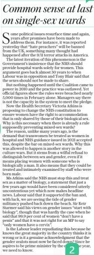 Common sense at last on single-sex wards The Daily Telegraph1 May 2024ESTABLISHED 1855  Some political issues resurface time and again, years after promises have been made to address them. For instance, it was reported yesterday that “hate preachers” will be banned from the UK, something many thought had happened after the 9/11 terror attacks in America.  The latest iteration of this phenomenon is the Government’s insistence that the NHS should provide hospital wards solely for women. This argument goes back almost 30 years to when Labour was in opposition and Tony Blair said that the sexes should not be made to share.  But nothing happened until the Coalition came to power in 2010 and the practice was outlawed. Yet official figures show the rules were breached nearly 5,000 times in February alone. Managers say there is not the capacity in the system to meet the pledge.  Now the Health Secretary Victoria Atkins is proposing to change the NHS constitution to ensure women have the right to accommodation that is only shared by those of their biological sex. Why is this necessary when there is already a rule supposedly preventing mixed-sex wards?  The reason, unlike many years ago, is the demand that transwomen be treated as women in hospital and NHS guidance issued in 2021 accepted this, despite the bar on mixed-sex wards. Why this was allowed to happen is another story in the culture wars. But it stems from a wilful refusal to distinguish between sex and gender, even if it means placing women with someone who is biologically a man. It also means that they could be treated and intimately examined by staff who were born male.  Ms Atkins said the NHS must stop this and treat sex as a matter of biology, a statement that just a few years ago would have been considered utterly uncontentious yet which now makes headline news. Labour said that it supported the ban and, with luck, we are seeing the tide of gender militancy pushed back down the beach. Sir Keir Starmer said his views on gender issues “start with biology”, though that was hardly the case when he said that 99.9 per cent of women “don’t have a penis” and that it was not right for an MP to say “only women have a cervix”.  Is the Labour leader repudiating this because he knows the great majority in the country thinks it is wrong or is it a genuine acknowledgment that the gender zealots must now be faced down? Since he aspires to be prime minister by the end of the year, we need to know.  Article Name:Common sense at last on single-sex wards Publication:The Daily Telegraph Author:ESTABLISHED 1855 Start Page:15 End Page:15