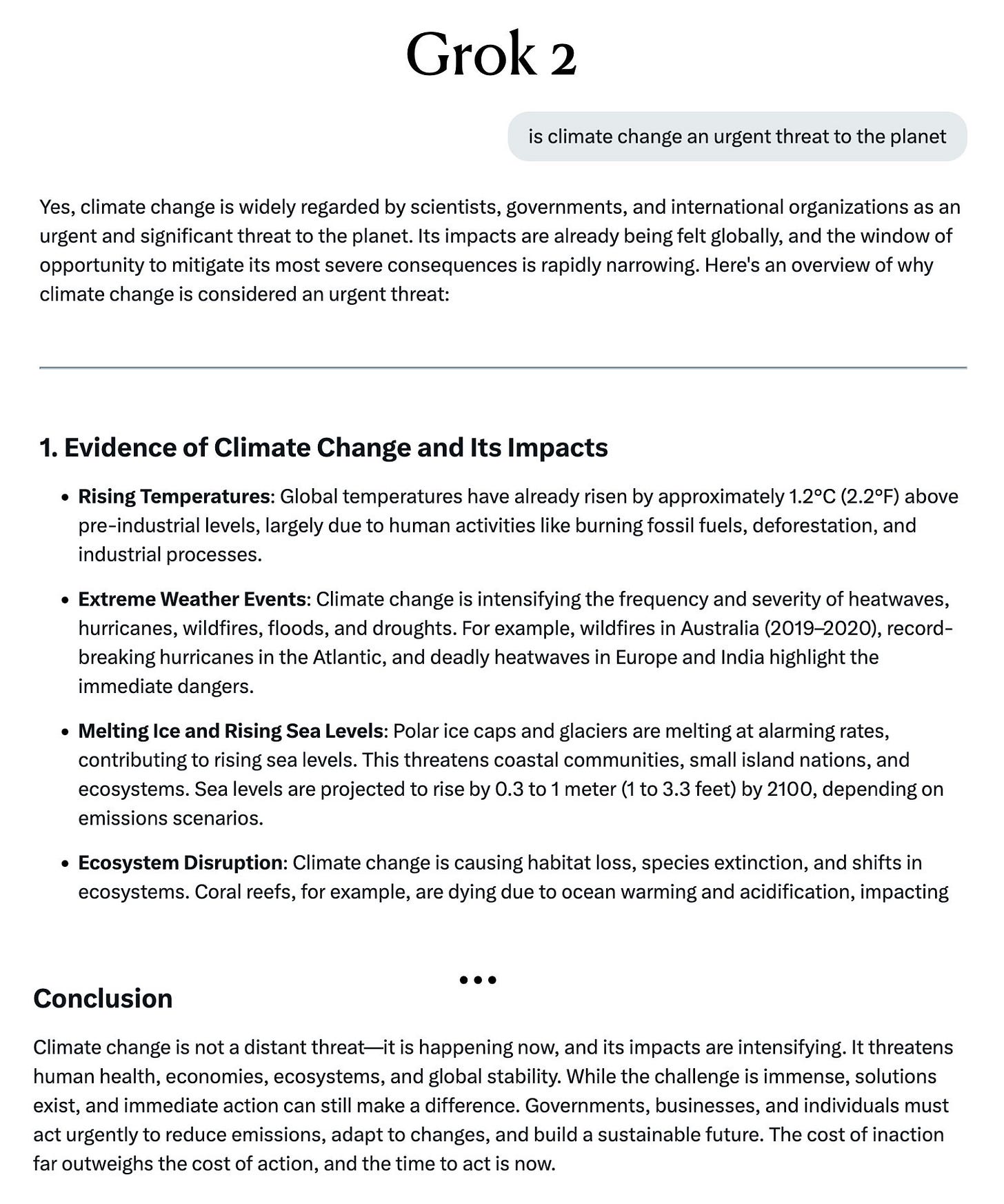 Grok 2's conclusion: Climate change is not a distant threat—it is happening now, and its impacts are intensifying. It threatens human health, economies, ecosystems, and global stability. While the challenge is immense, solutions exist, and immediate action can still make a difference. Governments, businesses, and individuals must act urgently to reduce emissions, adapt to changes, and build a sustainable future. The cost of inaction far outweighs the cost of action, and the time to act is now.