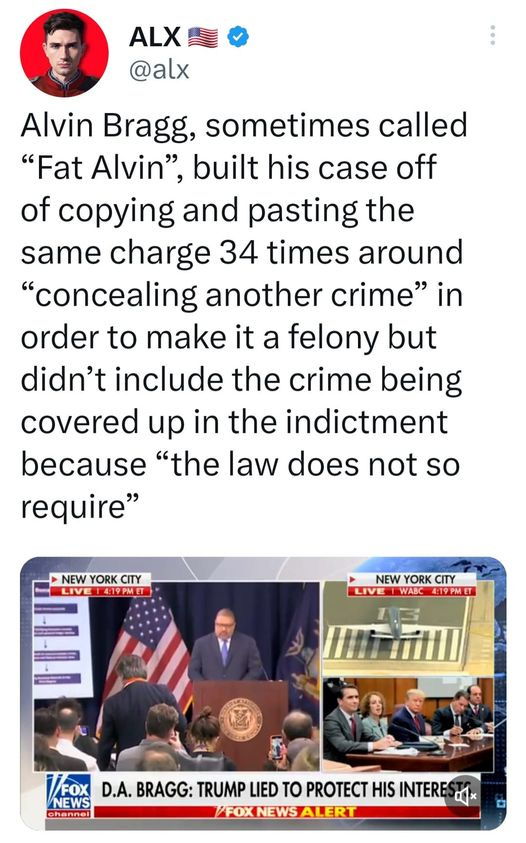 May be an image of 12 people and text that says 'ALX @alx Alvin Bragg, sometimes called "Fat Alvin", built his case off of copying and pasting the same charge 34 times around "concealing another crime" in order to make it a felony but didn't include the crime being covered up in the indictment because "the law does not so require" NEW YORK CITY 4:19PMET NEW .KC YORK WABC :19PMET /FOX D.A. BRAGG: TRUMP LIED το PROTECT HIS INTERE NEWS NEWS ALERT'