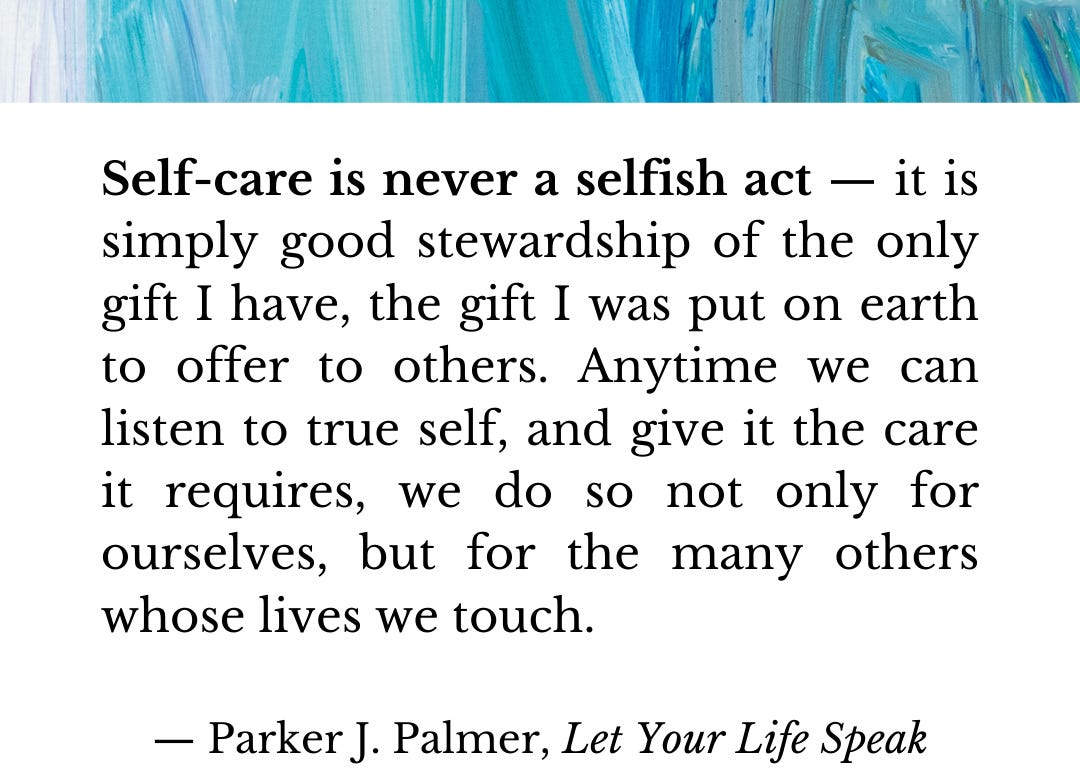 Self-care is never a selfish act — it is simply good stewardship of the only gift I have, the gift I was put on earth to offer to others. Anytime we can listen to true self, and give it the care it requires, we do so not only for ourselves, but for the many others whose lives we touch.  — Parker J. Palmer, Let Your Life Speak