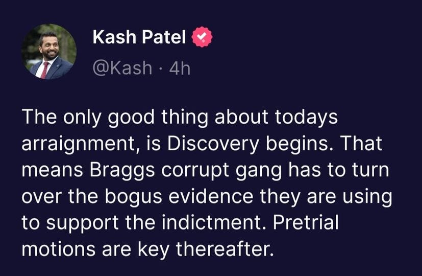 May be an image of 1 person and text that says 'Kash Patel @Kash 4h The only good thing about todays arraignment, is Discovery begins. That means Braggs corrupt gang has to turn over the bogus evidence they are using to support the indictment. Pretrial motions are key thereafter.'