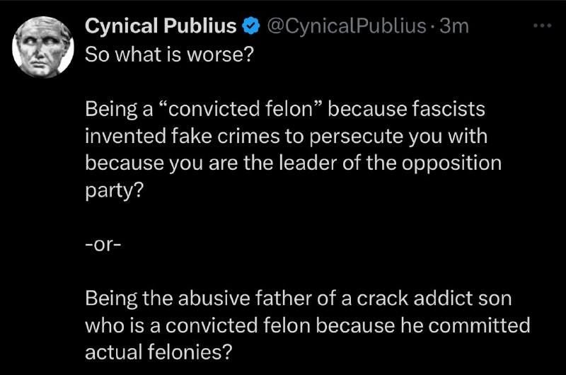 May be an image of 1 person and text that says 'Cynical Publius So what is worse? @CynicalPublius·3m Being a "convicted felon" because fascists invented fake crimes to persecute you with because you are the leader of the opposition party? -or- Being the abusive father of a crack addict son who is a convicted felon because he committed actual felonies?'