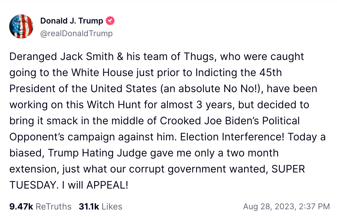 Deranged Jack Smith & his team of Thugs, who were caught going to the White House just prior to Indicting the 45th President of the United States (an absolute No No!), have been working on this Witch Hunt for almost 3 years, but decided to bring it smack in the middle of Crooked Joe Biden’s Political Opponent’s campaign against him. Election Interference! Today a biased, Trump Hating Judge gave me only a two month extension, just what our corrupt government wanted, SUPER TUESDAY. I will APPEAL!