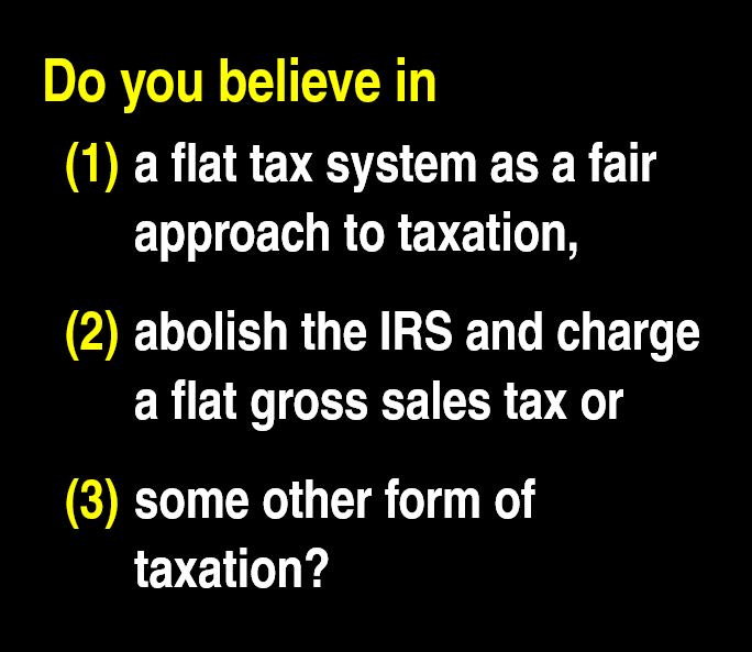 White and yellow text on a black background asking 'WHICH FORM OF TAXATION DO YOU BELIEVE IN? FLAT TAX, ABOLISH IRS AND CHARGE FLAT GROSS TAX OR SOME OTHER FORM OF TAXATION' to engage readers in a discussion about tax reform preferences.