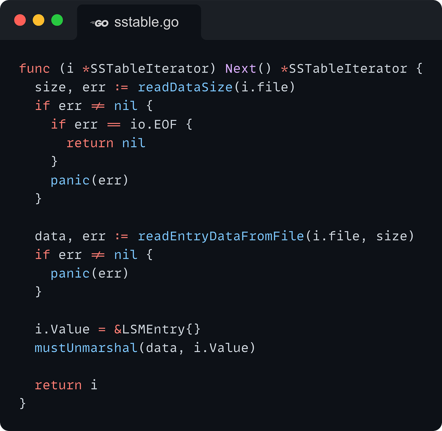 func (i *SSTableIterator) Next() *SSTableIterator { 	size, err := readDataSize(i.file) 	if err != nil { 		if err == io.EOF { 			return nil 		} 		panic(err) 	}  	data, err := readEntryDataFromFile(i.file, size) 	if err != nil { 		panic(err) 	}  	i.Value = &LSMEntry{} 	mustUnmarshal(data, i.Value)  	return i }