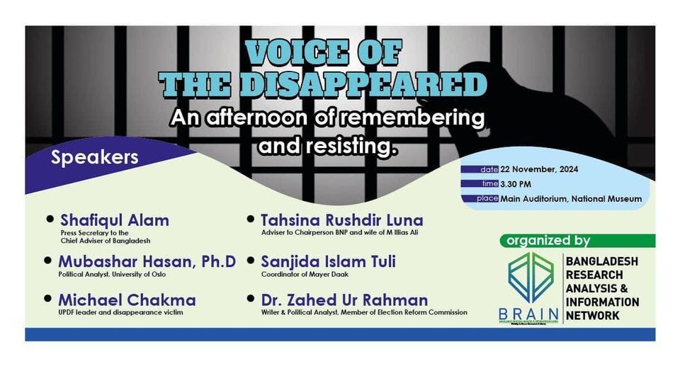 May be a graphic of text that says 'VOICE OF HE DISAPPEARED An afternoon of remembering and resisting. Speakers date 22 November, 2024 Shafiqul Alam Press ecrelary the Chief Adviser Bangladesh Mubashar Hasan, Ph.D Political Analyst. University Oslo Tahsina Rushdir Luna Adviser Chairperson BNP nd wile FN MI Illias Ali 3.30 PM place Main Auditorium, National Museum Michael Chakma UPDF leader and disappearance victim Sanjida Islam Tuli Coordinator of γε Daak organized by Dr. Zahed Ur Rahman Wriler Polifical Analyst, Member Bection Reform Commission BANGLADESH RESEARCH ANALYSIS & INFORMATION BRAIN ်ာမို NETWORK'