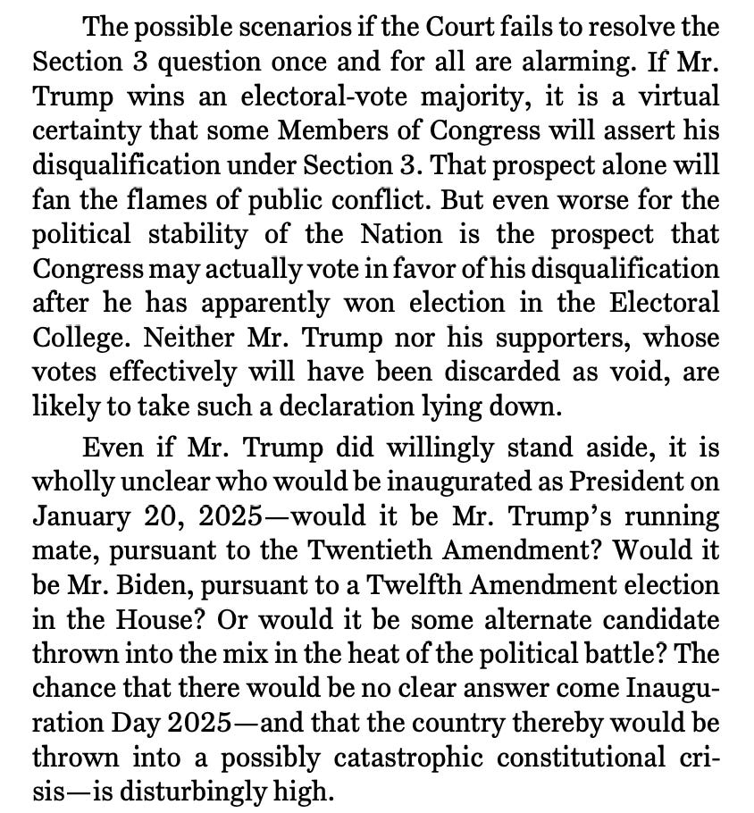 The possible scenarios if the Court fails to resolve the Section 3 question once and for all are alarming. If Mr. Trump wins an electoral-vote majority, it is a virtual certainty that some Members of Congress will assert his disqualification under Section 3. That prospect alone will fan the flames of public conflict. But even worse for the political stability of the Nation is the prospect that Congress may actually vote in favor of his disqualification after he has apparently won election in the Electoral College. Neither Mr. Trump nor his supporters, whose votes effectively will have been discarded as void, are likely to take such a declaration lying down. Even if Mr. Trump did willingly stand aside, it is wholly unclear who would be inaugurated as President on January 20, 2025—would it be Mr. Trump’s running mate, pursuant to the Twentieth Amendment? Would it be Mr. Biden, pursuant to a Twelfth Amendment election in the House? Or would it be some alternate candidate thrown into the mix in the heat of the political battle? The chance that there would be no clear answer come Inauguration Day 2025—and that the country thereby would be thrown into a possibly catastrophic constitutional crisis—is disturbingly high.