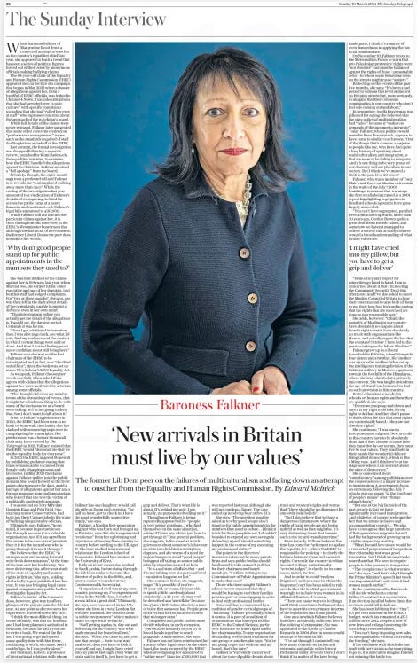 Integration in Britain has failed The former Lib Dem peer on the failures of multiculturalism and facing down an attempt to oust her from the Equality and Human Rights Commission. The Sunday Telegraph10 Mar 2024By Edward Malnick  When Baroness Falkner of Margravine faced down a concerted attempt to oust her as the country’s equalities chief last year, she appeared to buck a trend that has seen a series of political figures forced out of their roles by anonymous officials making bullying claims.  The 68-year-old chair of the Equality and Human Rights Commission (EHRC) appeared stoic in the face of a campaign that began in May 2023 when a dossier of allegations against her, from a handful of EHRC officials, was leaked to Channel 4 News. It included allegations that she had presided over “a toxic culture”, with specific complaints including that she had “rolled her eyes at staff ” who expressed concerns about the approach of the watchdog’s board.  While full details of the claims were never released, Falkner later suggested that some other concerns centred on “performance management” issues, such as the standards required of staff drafting letters on behalf of the EHRC.  Last autumn, the formal investigation was dropped following a separate review, launched by Kemi Badenoch, the equalities minister, to examine how the EHRC handled the allegations against its chairman. Falkner received a “full apology” from the board.  Privately, though, the eight-month saga took a profound toll and Falkner now reveals she “contemplated walking away more than once”. While the ending of the investigation last year amounted to a vindication of Falkner’s denials of wrongdoing, behind the scenes the probe came at a heavy financial and emotional cost. Falkner’s legal bills amounted to £30,000.  While Falkner will not discuss the particular claims against her, it is clear throughout our interview in the EHRC’s Westminster boardroom that although she has an air of nervousness, the former Liberal Democrat peer does not mince her words. She was first notified of the claims against her in February last year, when Marcial Boo, the former EHRC chief executive and one of her deputies, told her that staff had lodged complaints. For “two or three months”, she says, she was then left in the dark about details of the complaints, unable to mount a defence, even in her own mind.  “That interregnum before you actually get the detail of the allegations is, I would say, the darkest period. Certainly it was for me.  “Once I got additional information, then I was able to go back, see what I’d said, find my evidence and the context in which certain things were said or done. And then I started feeling much more confident about still being here.”  Falkner says she was not the first chairman of the EHRC to be investigated and, in fact, was “the third out of four”, since the body was set up under New Labour’s 2006 Equality Act.  As we speak, Falkner chooses her words carefully when asked if she agrees with claims that the allegations against her were motivated by activism among some officials.  “The thought did cross my mind in terms of the chronology of events, that it might have had something to do with some of the decisions we as a board were taking. So I’m not going to deny that, but I don’t want to talk about it.”  Prior to Falkner’s appointment in 2020, the EHRC had been seen as in hock to Stonewall, the charity that has clashed with women’s groups over its campaigning for trans rights. Her predecessor was a former Stonewall chairman. Interviewed by The Telegraph in 2021, Falkner insisted that the EHRC would “demonstrate that we are the equality body for everyone”.  In 2022 the EHRC angered Stonewall by publishing guidance stating that trans women can be excluded from female-only changing rooms and lavatories. In May 2023 the claims against Falkner spilled into the public domain. She found herself on the front pages of newspapers for days, amid a barrage of allegations against her and a furious response from parliamentarians who feared that she was the victim of a politically motivated campaign.  It was not lost on Tory MPs that Dominic Raab and Priti Patel, two exacting senior Conservatives, had both lost their Cabinet jobs in the wake of bullying allegations by officials.  Ultimately, says Falkner, “in my mind, it became important to see this through because it is a valuable organisation. And if it has a problem that seems to be a recurrent problem, then it is for the incumbent who is going through it to see it through.”  She believes that the EHRC “is stronger now and moving forward with fresh determination”. At the time of the row over her leadership, “we were delivering this, a five-year study of the state of equality and human rights in Britain,” she says, holding aloft a hefty report published late last year. It was also bringing legal cases against companies and public bodies flouting the Equality Act.  Falkner’s matter-of-fact manner does, however, give way to offer a glimpse of the private pain she felt last year. At one point as she recounts her experience, tears roll down her face.  “I think the most difficult thing, in terms of family, was that my husband and I had long planned a sabbatical in Germany, because he had a year out to write a book. We rented the flat and I was going to go and spend some quality time with him there, continuing to work, of course. And I couldn’t go. So I was pretty alone.”  Her husband, Robert, a professor of international relations with whom Falkner has one daughter, would call his wife on Zoom each evening, “for half an hour, just to check in. I have the most wonderfully supportive family,” she says.  Falkner, a Muslim first-generation migrant who was born and brought up in Pakistan, says that she has generated “resilience” from her upbringing and experience of moving from country to country before settling in the UK, aged 21. She later studied international relations at the London School of Economics, followed by a masters at the University of Kent.  Early on in her career she worked in Saudi Arabia, before rising through the Lib Dem ranks to become the director of policy in the 1990s, and, later, a senior researcher at the Commonwealth Secretariat.  “I experienced civil war in my own country growing up. I’ve experienced living in the Middle East, I worked across Africa a great deal.” Ultimately, she says, now ensconced in the UK, where she lives in a west London flat with her husband, she benefits from “a stable environment” which makes it easier to cope with “setbacks”.  “Staff getting up day in, day out and delivering for the country was what made me and the board resilient,” she says. “When you came in, and you saw that people… their focus was unaltered, then you have to look at yourself and say, I might have cried into my pillow last night [but] what my brain said to itself is, you have to get a grip and deliver. That’s what life is about. It’s behind me now. I see, actually, no purpose in dwelling on it.”  Though now Falkner is being repeatedly approached by “people in very senior positions… who find themselves in the same situation, asking if I have any advice [on] how to get through it.” One general problem, she suggests, is the speed at which grievances about someone’s behaviour escalate into full-blown workplace disputes, and she warns of a need for major changes to avoid “good people” being put off taking on senior public roles by experiences such as hers.  “It is a sad state of affairs that – and I’m not talking here at a personal level – escalation happens so fast.”  One common factor, she suggests, is age. “It is possible, if you’re a 70-year-old, or even a 50-year-old, to speak a little carelessly about somebody… a 22-year-old may well be described as a ‘snowflake’ because [they] are a little taken aback by a tone of voice that someone has. People grew up in certain hierarchical structures that no longer exist.”  Companies and public bodies must decide whether, in such scenarios, “you escalate instantly or you try to knock heads together to reach pragmatic compromises,” she says.  Falkner has not been reimbursed for a penny of her legal costs. On the other hand, the costs incurred by the EHRC while investigating her amounted to “rather more” than the £200,000 that was reported last year, although she will not confirm a figure. The case ended up involving four or five KCs.  She says: “The question must be asked as to why good people don’t stand up for public appointments in the numbers they used to before… I think it is fair for those people to say ‘I shouldn’t be asked to expend my own savings in defending myself should something happen in the course of my executing my professional duties’.”  She points to the directors’ insurance taken out by many private firms and says public bodies should be allowed to take out such policies for their chairmen and board members. “I will be writing to the Commissioner of Public Appointments to make that case.”  Those who have sought Falkner’s advice “never expected that they would be having to raid their family’s pension pot” or remortgaging in order to deal with professional battles.  Stonewall has been accused by a coalition of gender-critical groups of “harassing” Falkner personally, which it denies. It is part of a coalition of organisations that has reported the EHRC to the United Nations, partly over its stance on trans rights under her chairmanship. To any organisation demanding preferential treatment for one group or another, she says: “You’re not going to get that with me and my board, that’s for sure.”  Falkner is “extremely concerned” about the tone of public debate about trans and women’s rights and warns that “there should be no disrespect for sincerely-held beliefs”.  “But I also believe that we have a dangerous climate now, where the rights of trans people are not being upheld as well as they might be. It’s very distressing to see that there is such a rise in anti-trans hate crime.”  More broadly, Falkner believes the time has come for Parliament to update the Equality Act – which the EHRC is responsible for policing – to clarify the balance between trans and women’s rights. Currently the country is reliant on court rulings, sometimes by “activist judges”, to clarify (or in some cases, make), the law.  And in order to avoid “endless litigation”, such as a case in which the Supreme Court has been asked to rule on whether the Scottish government was right to include trans women in its official definition of women.  “There are easier ways to do things and I think sometimes Parliament does have to assert its own primacy in terms of the legislation that it has passed.”  One area in which Falkner believes that there are already sufficient laws is the policing of extremism. She was appointed to the Lords by Charles Kennedy in 2004 after an unsuccessful attempt to become an MP.  “I’ve sat through I cannot tell you how many counter-terrorism and extremist and public order laws in Parliament in my 20 years there. I don’t think it’s a matter of the laws being inadequate. I think it’s a matter of even-handedness in applying the law to all communities.”  On November 10, Falkner wrote to the Metropolitan Police to warn that pro-Palestinian protesters’ rights were “not absolute” and must be balanced against the rights of those – presumably Jews – to whom some behaviour seen on the streets might cause “anxiety”.  Reflecting on the events of the past five months, she says: “It’s been a sad period to witness this level of discord on Britain’s streets but, more seriously, to imagine that there are some communities in our country who don’t feel safe coming out and about.”  In September, Suella Braverman was pilloried for saying she believed that the state policy of multiculturalism had “failed” because it “makes no demands of the incomer to integrate”. Today Falkner, whose politics would seem far from Braverman’s, appears to have come to similar conclusions. “One of the things that’s come as a surprise to people like me, who have had quite a long history of speaking about multiculturalism and integration, is that we seem to be failing to integrate. And it’s one thing to be very proud of our diversity and our pluralism in our society. But I think we’ve missed a trick in the past 15 or 20 years.”  Falkner, who was a member of Tony Blair’s task force on Muslim extremism in the wake of the July 7 2005 bombings, is anxious that warnings she first recalls being raised in a 2001 report highlighting segregation in Bradford schools appear to have gone largely unheeded.  “You can’t have segregated, parallel lives from school upwards. More than 20 years ago, Gordon Brown spoke a great deal about British values, and somehow we haven’t managed to deliver a society that actually coheres around a broad understanding of what British values are.  ‘Why don’t good people stand up for public appointments in the numbers they used to?’  ‘I might have cried into my pillow, but you have to get a grip and deliver’  “Democracy and respect for minorities go hand in hand. I am so concerned about it that I’m meeting the Community Security Trust this afternoon. And I’ve also asked to meet the Muslim Council of Britain to hear their concerns and to urge both of them to put their best foot forward in urging that the rights that are exercised are done so in a responsible way.”  She adds, however: “I think the majority of Muslims in our country have absolutely no dispute about Israel’s right to exist, have absolutely no truck with organisations like Hamas, and actually regret the fact that the events of October 7 have led to the great catastrophe for fellow Muslims.”  Falkner grew up in a liberal household in Pakistan, raised alongside four sisters and a brother. Her mother was a journalist and her father set up the intelligence training division of the Pakistan military in Murree, a garrison town in the foothills of the Himalayas, where she was educated at a privately run convent. She was taught civics from the age of 12 and was bemused to find no such provision in this country.  Better education is needed in schools on human rights and how they are qualified, she says.  “Everyone jumps up and down and says it is my right to do this, it’s my right to do that. And they don’t pause to think about the fact that most rights are contextually based… they are not absolute rights.”  She continues: “I was once a first-generation migrant. New arrivals in this country have to be absolutely clear that if they choose to come here they must live by our norms, they must live by our values. They must hold in their hands this wonderful delicate thing called democracy, which is like a Ming vase. And I think we’re at the stage now where I am worried about the state of democracy.”  She is concerned about “complacency” among politicians over the consequences of a major increase in immigration. A government focus on extremism following the July 7 attacks was no longer “at the forefront of people’s minds” after “things calmed down”.  “But one of the big factoids of the past decade is that we have significantly increased immigration. And while we, of course, welcome the fact that we are an inclusive and accommodating country… We also have to recognise that large numbers of first-generation migrants haven’t had the background of growing up in a rights-respecting country.  “What I would love to see would be a concerted programme of integration. Our citizenship test was a good innovation, but I think we need to do more than that. We need to require people to take courses in integration.  “The complacency is what worries me,” she says, “and that’s why I thought the Prime Minister’s speech last week was important, but I only wish it had come a month earlier.”  In the coming months, Badenoch will decide whether to extend Falkner’s contract to a second term. If an election is called before then, the decision could fall to Labour.  She has been lobbying for a “tiny”, 0.5 per cent increase in the EHRC’s budget, which has remained at £17.1 million since 2012, despite a flow of new laws and rulings bolstering the watchdog’s responsibilities.  “You can’t keep imposing new asks on an organisation without increasing the funding,” she says.  If the steeliness with which she has dealt with her travails so far is anything to go by, it is difficult to imagine Falkner not winning this battle too.  Article Name:Integration in Britain has failed Publication:The Sunday Telegraph Author:By Edward Malnick Start Page:22 End Page:22