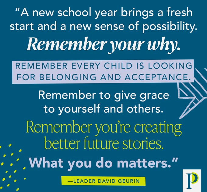 "A new school year brings a fresh start and a new sense of possibility. Remember your why. Remember every child is looking for belonging and acceptance. Remember to give grace to yourself and others. Remember you’re creating better future stories. What you do matters." —Leader David Geurin