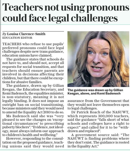 Teachers not using pronouns could face legal challenges The Daily Telegraph13 Mar 2024By Louisa Clarence-smith Education Editor  The guidance was drawn up by Gillian Keegan, above, and Kemi Badenoch TEACHERS who refuse to use pupils’ preferred pronouns could face legal challenges despite new trans guidance, education unions have claimed.  The guidance states that schools do not have to, and should not, accept all requests for social transition, and that teachers should ensure parents are involved in decisions affecting their children, but that there could be exceptions for abusive families.  The guidance, drawn up by Gillian Keegan, the Education Secretary, and Kemi Badenoch, the equalities minister, is non-statutory, meaning it is not legally binding. It does not impose an outright ban on social transitioning, because ministers said they would need to amend the Equality Act 2010 to do so.  Ms Badenoch said she was “very pleased to see the changes on ‘exceptional circumstances’ to prescribing puberty blockers”. “Evidence, not ideology, must always inform our approach to children’s health and wellbeing.”  However, responding to the consultation on the proposed guidance, teaching unions said they would need assurance from the Government that they would not leave themselves open to legal challenges.  Dr Patrick Roach of the NASUWT, which represents 300,000 teachers, said the guidance “falls short of what schools and colleges have a right to expect” and called for it to be “withdrawn and replaced”.  A government source said: “The NASUWT is finding problems where they don’t exist. The guidance is rooted in the Equality Act.”  Article Name:Teachers not using pronouns could face legal challenges Publication:The Daily Telegraph Author:By Louisa Clarence-smith Education Editor Start Page:6 End Page:6