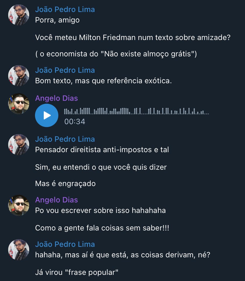 Conversa entre João Pedro Lima e Angelo Dias com o seguinte conteúdo:   João Pedro Lima:  Porra, amigo, Você meteu Milton Friedman num texto sobre amizade? ( o economista do "Não existe almoço grátis"). Bom texto, mas que referência exótica. Pensador direitista anti-impostos e tal. Sim, eu entendi o que você quis dizer, Mas é engraçado.  Angelo Dias:  Po vou escrever sobre isso hahahaha, como a gente fala coisas sem saber!!!  João Pedro Lima:  hahaha, mas aí é que está, as coisas derivam, né? Já virou "frase popular"