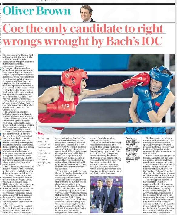 Coe: I’ll stand up for women Athletics supremo indicates he will run for IOC presidency Bach decides to step down in June after boxing gender row The Daily Telegraph12 Aug 2024By Oliver Brown CHIEF SPORTS WRITER in Paris Firestorm: Imane Khelif (left), of Algeria, won a gold medal despite failing a sex test; IOC president Thomas Bach (below right) walks with Lord Coe at the Stade de France last night Lord Coe has given his strongest indication yet that he intends to run for president of the International Olympic Committee, after vowing to protect women’s sport in the wake of the boxing eligibility controversy at the Paris Games. Outgoing IOC president Thomas Bach, widely derided for his handling of the boxing scandal that has plagued these Olympics, opened the door for Coe to run when he conceded that he was “no longer the best captain” to lead. Bach, 70, had been expected to change the Olympic Charter to enable himself to continue governing beyond the IOC’S maximum 12-year term limit. But the German, buffeted by criticism over allowing two biologically male fighters to win gold medals in women’s boxing, made the surprise announcement that he would step down next June, saying: “New times are calling for new leaders.” Coe, the president of World Athletics, diverges from Bach in his protection of the female category in sport. Asked by Telegraph Sport for his views on the IOC’S stance, Coe, 67, said: “You have to have a clear policy. If you don’t, you get into difficult territory – and I think that’s what we’ve witnessed here. The reality is very simple: I have a responsibility to preserve the female category, and I will go on doing that until a successor decides otherwise or the science alters.” The IOC has been accused of neglecting its duty of care in running Olympic boxing, refusing to intervene as Algeria’s Imane Khelif and Lin Yu-ting, of Taiwan, took gold, despite sex tests revealing XY chromosomes, the male pattern. The IOC has disputed the reliability of the tests. Track and field has had no such controversy in Paris, after World Athletics established a policy last year that athletes with differences in sexual development could compete only if they had suppressed their testosterone to below 2.5 nanomoles per litre for six months. The average female range is between 0.5 and 2.4. Coe left no doubt that he was interested in taking over the most powerful role in global sport. “I have always made it clear that if the opportunity arose, then I would obviously give it serious thought,” he said. “The opportunity has arisen and clearly I need to think about it.” In a highly decorated career, Coe won back-to-back Olympic titles over 1500 metres and two silvers at 800m, before taking charge of the London 2012 Games and leading World Athletics for the past nine years. “I have been involved in the Olympic movement for the larger part of my life,” he said. “I have chaired an Olympic Games from bid to delivery, and two years of legacy after that. I have been privileged to compete in two Olympics. “I have chaired a national Olympic committee, and I now have the best job in the world as president of the No1 Olympic sport. These are experiences that, when you put them together, as well as other aspects of my life, I think would be beneficial to the role.” The time is right for Thomas Bach to disappear into the sunset. After 11 years as president of the International Olympic Committee, it already feels as if this consummate Lausanne bureaucrat, who loves nothing better than to posture as a head of state, has outstayed his welcome. Simply, the global governing body he leads has revealed itself at these Paris Games as unfit for purpose. For every one of the scandalous storylines that has landed at its door, its response has followed the same pattern: dodge, deny, deflect. Why did it allow Steven van de Velde, a convicted child rapist, to compete in beach volleyball for the Netherlands? “Ask the Dutch National Olympic Committee.” Why did it let a second child sex offender, Australia’s Brett Sutton, coach the women’s triathlon silver medallist for China? “Ask the Chinese NOC.” And why did it permit two biological males to win Olympic gold medals in women’s boxing? “These athletes are women,” Bach stonewalled, again and again – even when, almost in the same breath, he took the absurd position that womanhood could not be definitively proved by science. It is the last of these firestorms that has truly burnt the house down. If the world’s most potent sporting organisation cannot guarantee even basic safety for women when they are competing, never mind fairness, then what is it for? The IOC had one job, having assumed control of Olympic boxing for political reasons: to observe the immutable truths of biology and ensure that women would not be thrown needlessly into harm’s way against opponents whose sex tests had shown XY chromosomes. And it has failed, abysmally. The image of Poland’s Julia Szeremeta, her face smeared with blood after defeat in the gold-medal bout by Lin Yu-ting, of Taiwan, will live long in the memory. So, too, will the tears of Italy’s Angela Carini, who said, on losing to Imane Khelif, of Algeria, that the punches she absorbed were so hard she feared for her life. And so will the resonant gesture by two of the other boxers vanquished by Lin: a double tap with their fingers in the shape of an X reminding the IOC that if fair sport is to mean anything, women’s sport needs to be Xx-only. The IOC has said the results of the tests Khelif and Lin previously took are unreliable. Even so it seems Bach, sadly, is too in thrall At the very least, he conveys the impression that he cares about women having a level playing field to gender ideology. But Lord Coe, already on early manoeuvres to succeed the German as president, is different. The leader of World Athletics knew he could not risk a repeat of Rio 2016, where three runners with differences in sexual development knocked biological females off the podium in the women’s 800metres. As such he decided last year to establish a policy where DSD athletes could enter women’s events only if they had substantially reduced their testosterone. The policy is not perfect, given the myriad studies illustrating that testosterone suppression can never truly eliminate male advantage. But it is leagues better than anything the IOC has created through its genuflection to lobbyists who believe that all you need to be a woman is to show an “F” on your passport. Coe, at the very least, conveys the impression that he cares about women having a level playing field. “I have daughters, how do you think I feel about this?” he said during these Olympics, describing the bonfire engulfing boxing. If you did not delineate the clearest boundaries between male and female competition, “no woman”, he argued, “would ever win a sporting event again”. He gave a similarly robust reply when I asked him here if he regarded the boxing maelstrom as a failure of IOC leadership. “You have to have a clear policy,” Coe said. “If you don’t, you get into difficult territory. And I think that’s what we’ve witnessed here. This isn’t just a ‘nice to have’. You have to put a flagpole in the ground. You’re never going to satisfy everybody. I always try, where possible, to couch my own language as if it were a member of my family being discussed. “But I am elected to deliver a mandate, and part of that is to be unambiguous about women’s sport. I have a responsibility to preserve the female category, and I will go on doing that until a successor decides otherwise or the science alters.” Where Coe can be distinguished from Bach is in the fact that he is not afraid of a temporary loss of popularity to pursue a just cause. He understood that if the central tenets of biology could not be upheld in athletics, often called the “mother of all sports” for the sheer simplicity of seeing who can run fastest and jump highest, then he was abrogating his duty of care. This idea appears not even to have occurred to Bach, so preoccupied with trying to shore up his power base that he appears to have acquiesced to patently flawed schools of thought. Like Avery Brundage, who clung on to the presidency for 20 years, and Juan Antonio Samaranch, who did so for 21, he has gone on for far too long. Coe will doubtless face a crowded field of rivals if he decides to run. But after the IOC’S pitiful negligence on a fundamental issue, he is the only candidate who can restore crucial common sense. Article Name:Coe: I’ll stand up for women Publication:The Daily Telegraph Author:By Oliver Brown CHIEF SPORTS WRITER in Paris Start Page:9 End Page:9