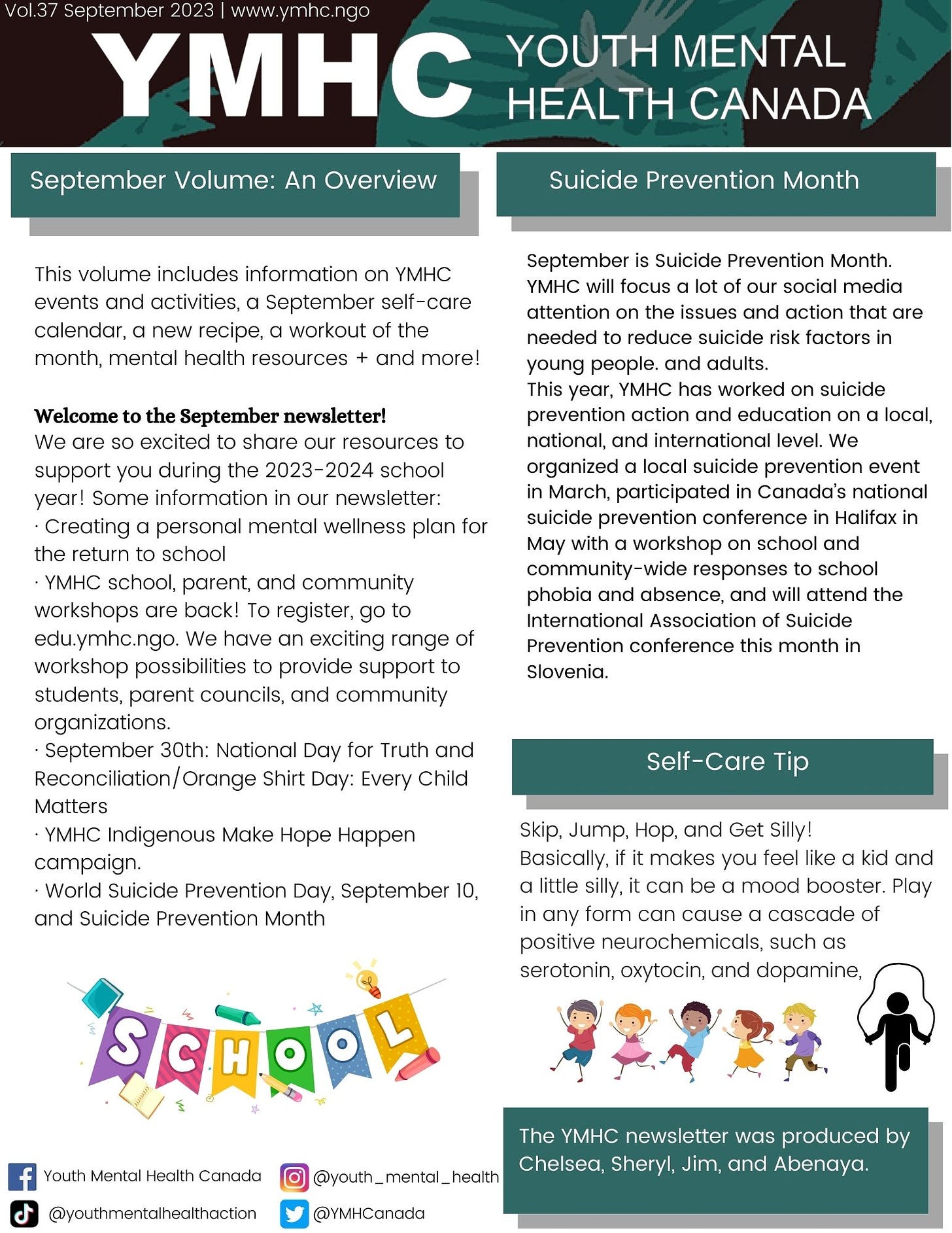 This volume includes information on YMHC events and activities, a September self-care calendar, a new recipe, a workout of the month, mental health resources + and more!  Welcome to the September newsletter!  We are so excited to share our resources to support you during the 2023-2024 school year! Some information in our newsletter: · Creating a personal mental wellness plan for the return to school  · YMHC school, parent, and community workshops are back! To register, go to edu.ymhc.ngo. We have an exciting range of workshop possibilities to provide support to students, parent councils, and community organizations.  · September 30th: National Day for Truth and Reconciliation/Orange Shirt Day: Every Child Matters · YMHC Indigenous Make Hope Happen campaign. · World Suicide Prevention Day, September 10, and Suicide Prevention Month  September is Suicide Prevention Month. YMHC will focus a lot of our social media attention on the issues and action that are needed to reduce suicide risk factors in young people. and adults. This year, YMHC has worked on suicide prevention action and education on a local, national, and international level. We organized a local suicide prevention event in March, participated in Canada’s national suicide prevention conference in Halifax in May with a workshop on school and community-wide responses to school phobia and absence, and will attend the International Association of Suicide Prevention conference this month in Slovenia.  Skip, Jump, Hop, and Get Silly! Basically, if it makes you feel like a kid and a little silly, it can be a mood booster. Play in any form can cause a cascade of positive neurochemicals, such as serotonin, oxytocin, and dopamine,
