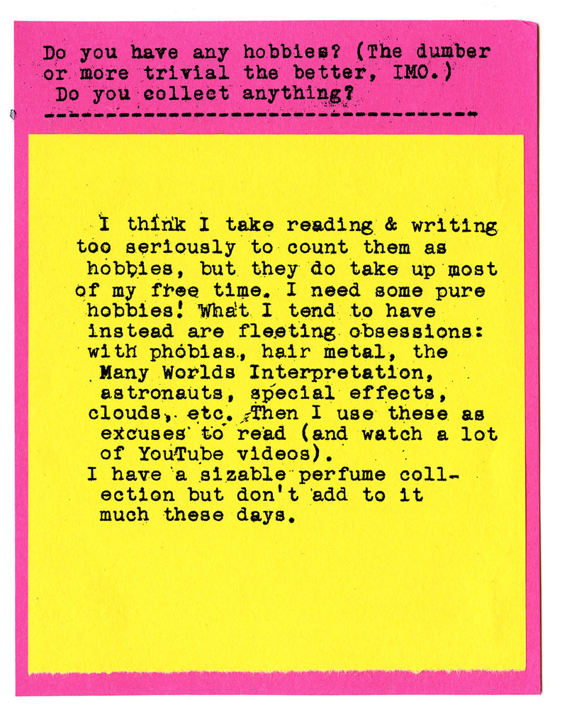 Do you have any hobbies? (The dumber or more trivial the better, IMo.) Do you collect anything?  I think I take reading & writing too seriously to count them as hobbies, but they do take up most of my free time. I need some pure hobbies! What I tend to have instead are fleeting obsessions: with phobias, hair metal, the Many Worlds Interpretation, astronauts, special effects, clouds, etc. Then I use these as excuses to read (and watch a lot of Youtube videos). I have a sizable perfume collection but don't add to it much these days. 