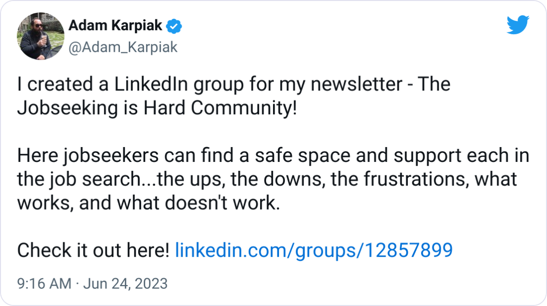 Adam Karpiak @Adam_Karpiak I created a LinkedIn group for my newsletter - The Jobseeking is Hard Community!  Here jobseekers can find a safe space and support each in the job search...the ups, the downs, the frustrations, what works, and what doesn't work.   Check it out here! https://linkedin.com/groups/12857899