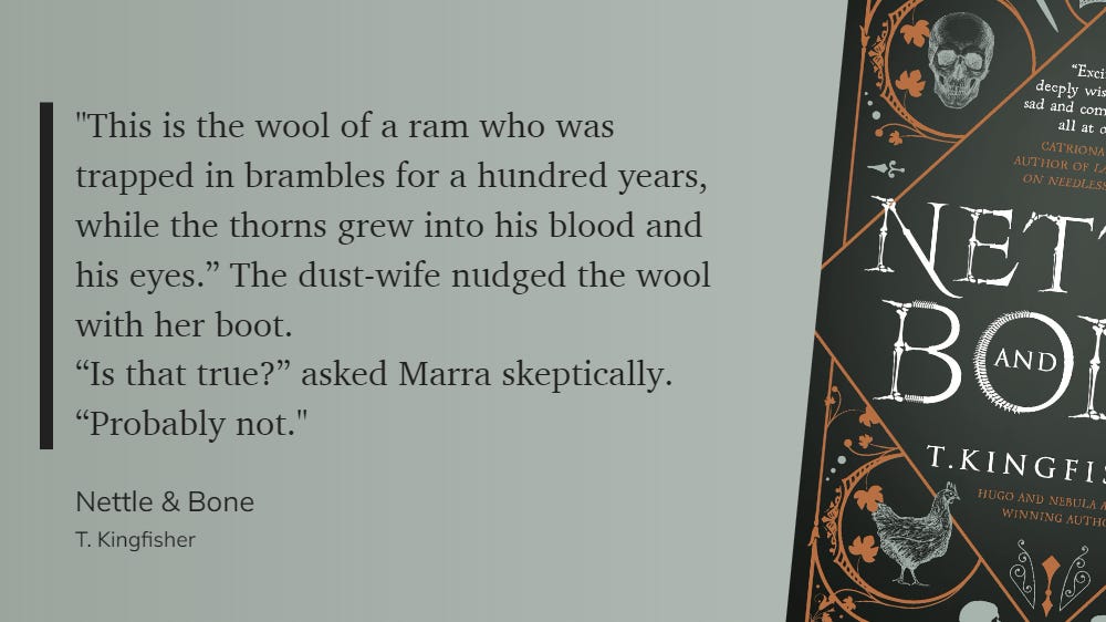 Stylised block quote from NETTLE & BONE by T. Kingfisher, on a greenish background with detail from the cover on the right side.'"This is the wool of a ram who was trapped in brambles for a hundred years, while the thorns grew into his blood and his eyes." The dust-wife nudged the wool with her boot. "Is that true?" asked Marra skeptically. "Probably not."'