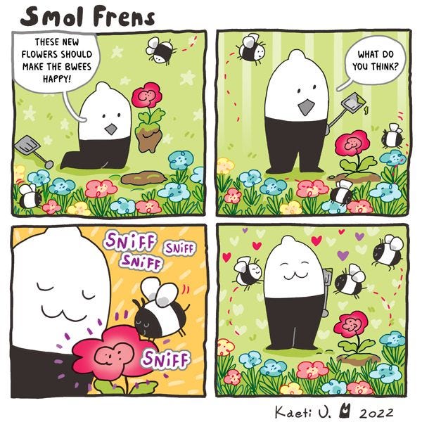 A smol fren is planting a flower in a colorful garden. "These new flowers should make the bwees happy!" a bee comes over and the fren asks if he likes it. The bee sniffs the flower, and several other bees enter the garden.