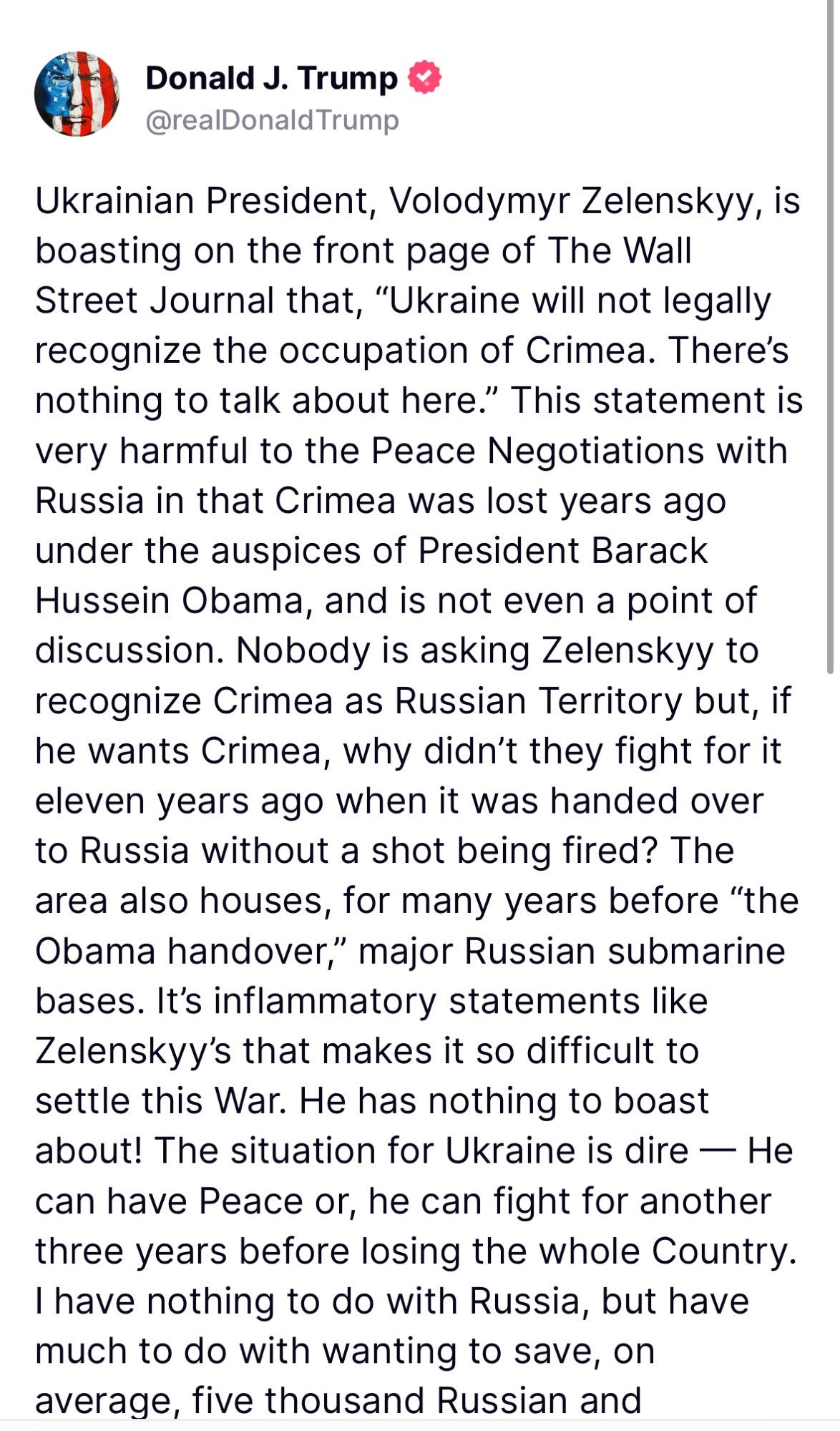 Ukrainian President, Volodymyr Zelenskyy, is boasting on the front page of The Wall Street Journal that, “Ukraine will not legally recognize the occupation of Crimea. There’s nothing to talk about here.” This statement is very harmful to the Peace Negotiations with Russia in that Crimea was lost years ago under the auspices of President Barack Hussein Obama, and is not even a point of discussion. Nobody is asking Zelenskyy to recognize Crimea as Russian Territory but, if he wants Crimea, why didn’t they fight for it eleven years ago when it was handed over to Russia without a shot being fired? The area also houses, for many years before “the Obama handover,” major Russian submarine bases. It’s inflammatory statements like Zelenskyy’s that makes it so difficult to settle this War. He has nothing to boast about! The situation for Ukraine is dire — He can have Peace or, he can fight for another three years before losing the whole Country. I have nothing to do with Russia, but have much to do with wanting to save, on average, five thousand Russian and Ukrainian soldiers a week, who are dying for no reason whatsoever. The statement made by Zelenskyy today will do nothing but prolong the “killing field,” and nobody wants that! We are very close to a Deal, but the man with “no cards to play” should now, finally, GET IT DONE. I look forward to being able to help Ukraine, and Russia, get out of this Complete and Total MESS