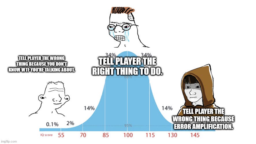 Midwit memes |  TELL PLAYER THE RIGHT THING TO DO. TELL PLAYER THE WRONG THING BECAUSE YOU DON'T KNOW WTF YOU'RE TALKING ABOUT. TELL PLAYER THE WRONG THING BECAUSE ERROR AMPLIFICATION. | image tagged in midwit memes | made w/ Imgflip meme maker