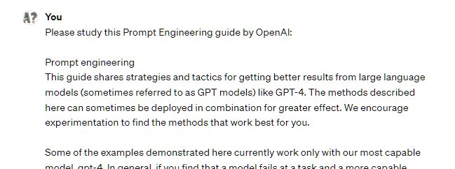 Please study this Prompt Engineering guide from OpenAI:  Here's the content of the page:  Prompt engineering This guide shares strategies and tactics for getting better results from large language models (sometimes referred to as GPT models) like GPT-4. The methods described here can sometimes be deployed in combination for greater effect. We encourage experimentation to find the methods that work best for you.  Some of the examples demonstrated here currently work only with our most capable model, gpt-4. In general, if you find that a model fails at a task and a more capable model is available, it's often worth trying again with the more capable model.