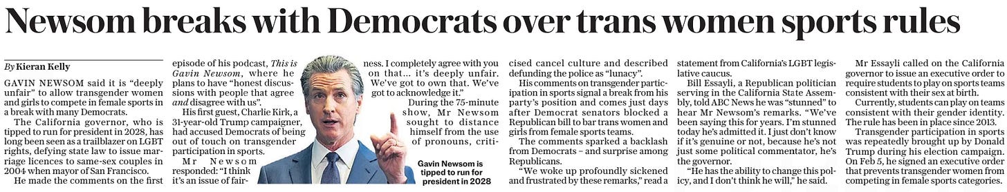 Newsom breaks with Democrats over trans women sports rules The Daily Telegraph - Saturday8 Mar 2025By Kieran Kelly Gavin Newsom, and This is  I completely agree with you on that… it’s deeply unfair. We’ve got to own that. We’ve got to acknowledge it.” During the 75-minute show, Mr Newsom sought to distance himself from the use of pronouns, criticised Gavin Newsom is tipped to run for president in 2028 GAVIN NEWSOM said it is “deeply unfair” to allow transgender women and girls to compete in female sports in a break with many Democrats.  The California governor, who is tipped to run for president in 2028, has long been seen as a trailblazer on LGBT rights, defying state law to issue marriage licences to same-sex couples in 2004 when mayor of San Francisco.  He made the comments on the first episode of his podcast,  where he plans to have “honest discussions with people that agree  disagree with us”.  His first guest, Charlie Kirk, a 31-year-old Trump campaigner, had accused Democrats of being out of touch on transgender participation in sports.  Mr Newsom responded: “I think it’s an issue of fairness. cancel culture and described defunding the police as “lunacy”.  His comments on transgender participation in sports signal a break from his party’s position and comes just days after Democrat senators blocked a Republican bill to bar trans women and girls from female sports teams.  The comments sparked a backlash from Democrats – and surprise among Republicans.  “We woke up profoundly sickened and frustrated by these remarks,” read a statement from California’s LGBT legislative caucus.  Bill Essayli, a Republican politician serving in the California State Assembly, told ABC News he was “stunned” to hear Mr Newsom’s remarks. “We’ve been saying this for years. I’m stunned today he’s admitted it. I just don’t know if it’s genuine or not, because he’s not just some political commentator, he’s the governor.  “He has the ability to change this policy, and I don’t think he will,” he said.  Mr Essayli called on the California governor to issue an executive order to require students to play on sports teams consistent with their sex at birth.  Currently, students can play on teams consistent with their gender identity. The rule has been in place since 2013.  Transgender participation in sports was repeatedly brought up by Donald Trump during his election campaign. On Feb 5, he signed an executive order that prevents transgender women from competing in female sports categories.  Article Name:Newsom breaks with Democrats over trans women sports rules Publication:The Daily Telegraph - Saturday Author:By Kieran Kelly Gavin Newsom, and This is Start Page:14 End Page:14