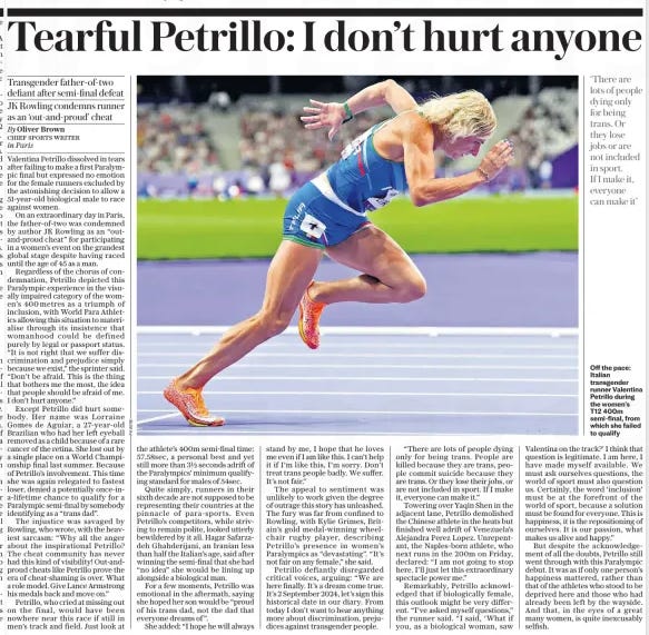 Trans runner unrepentant after missing out on final Transgender father-of-two defiant after semi-final defeat JK Rowling condemns runner as an ‘out-and-proud’ cheat The Daily Telegraph3 Sep 2024By Oliver Brown CHIEF SPORTS WRITER in Paris  Off the pace: Italian transgender runner Valentina Petrillo during the women’s T12 400m semi-final, from which she failed to qualify ‘There are lots of people dying only for being trans. Or they lose jobs or are not included in sport.  If I make it, everyone can make it’  Valentina Petrillo dissolved in tears after failing to make a first Paralympic final but expressed no emotion for the female runners excluded by the astonishing decision to allow a 51-year-old biological male to race against women.  On an extraordinary day in Paris, the father-of-two was condemned by author JK Rowling as an “outand-proud cheat” for participating in a women’s event on the grandest global stage despite having raced until the age of 45 as a man.  Regardless of the chorus of condemnation, Petrillo depicted this Paralympic experience in the visually impaired category of the women’s 400metres as a triumph of inclusion, with World Para Athletics allowing this situation to materialise through its insistence that womanhood could be defined purely by legal or passport status. “It is not right that we suffer discrimination and prejudice simply because we exist,” the sprinter said. “Don’t be afraid. This is the thing that bothers me the most, the idea that people should be afraid of me. I don’t hurt anyone.”  Except Petrillo did hurt somebody. Her name was Lorraine Gomes de Aguiar, a 27-year-old Brazilian who had her left eyeball removed as a child because of a rare cancer of the retina. She lost out by a single place on a World Championship final last summer. Because of Petrillo’s involvement. This time she was again relegated to fastest loser, denied a potentially once-ina-lifetime chance to qualify for a Paralympic semi-final by somebody identifying as a “trans dad”.  The injustice was savaged by Rowling, who wrote, with the heaviest sarcasm: “Why all the anger about the inspirational Petrillo? The cheat community has never had this kind of visibility! Out-andproud cheats like Petrillo prove the era of cheat-shaming is over. What a role model. Give Lance Armstrong his medals back and move on.”  Petrillo, who cried at missing out on the final, would have been nowhere near this race if still in men’s track and field. Just look at the athlete’s 400m semi-final time: 57.58sec, a personal best and yet still more than 3½ seconds adrift of the Paralympics’ minimum qualifying standard for males of 54sec.  Quite simply, runners in their sixth decade are not supposed to be representing their countries at the pinnacle of para-sports. Even Petrillo’s competitors, while striving to remain polite, looked utterly bewildered by it all. Hagar Safarzadeh Ghahderijani, an Iranian less than half the Italian’s age, said after winning the semi-final that she had “no idea” she would be lining up alongside a biological man.  For a few moments, Petrillo was emotional in the aftermath, saying she hoped her son would be “proud of his trans dad, not the dad that everyone dreams of ”.  She added: “I hope he will always stand by me, I hope that he loves me even if I am like this. I can’t help it if I’m like this, I’m sorry. Don’t treat trans people badly. We suffer. It’s not fair.”  The appeal to sentiment was unlikely to work given the degree of outrage this story has unleashed. The fury was far from confined to Rowling, with Kylie Grimes, Britain’s gold medal-winning wheelchair rugby player, describing Petrillo’s presence in women’s Paralympics as “devastating”. “It’s not fair on any female,” she said.  Petrillo defiantly disregarded critical voices, arguing: “We are here finally. It’s a dream come true. It’s 2 September 2024, let’s sign this historical date in our diary. From today I don’t want to hear anything more about discrimination, prejudices against transgender people.  “There are lots of people dying only for being trans. People are killed because they are trans, people commit suicide because they are trans. Or they lose their jobs, or are not included in sport. If I make it, everyone can make it.”  Towering over Yaqin Shen in the adjacent lane, Petrillo demolished the Chinese athlete in the heats but finished well adrift of Venezuela’s Alejandra Perez Lopez. Unrepentant, the Naples-born athlete, who next runs in the 200m on Friday, declared: “I am not going to stop here. I’ll just let this extraordinary spectacle power me.”  Remarkably, Petrillo acknowledged that if biologically female, this outlook might be very different. “I’ve asked myself questions,” the runner said. “I said, ‘What if you, as a biological woman, saw Valentina on the track?’ I think that question is legitimate. I am here, I have made myself available. We must ask ourselves questions, the world of sport must also question us. Certainly, the word ‘inclusion’ must be at the forefront of the world of sport, because a solution must be found for everyone. This is happiness, it is the repositioning of ourselves. It is our passion, what makes us alive and happy.”  But despite the acknowledgement of all the doubts, Petrillo still went through with this Paralympic debut. It was as if only one person’s happiness mattered, rather than that of the athletes who stood to be deprived here and those who had already been left by the wayside. And that, in the eyes of a great many women, is quite inexcusably selfish.  Article Name:Trans runner unrepentant after missing out on final Publication:The Daily Telegraph Author:By Oliver Brown CHIEF SPORTS WRITER in Paris Start Page:5 End Page:5