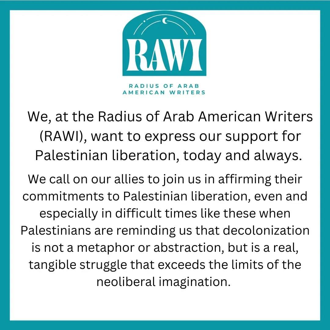 Black text on white, with a blue border and blue logo with white words that read RAWI, Radius of Arab American Writers. The statement reads: We at the Radius of Arab American Writers (RAWI), want to express our support for Palestinian liberation, today and always. We call on our allies to join us in affirming their commitments to Palestinian liberation, even and especially in difficult times like these when Palestinians are reminding us that decolonization is not a metaphore or abstraction, but is a real, tangible struggle that exceeds the limits of the neoliberal imagination.