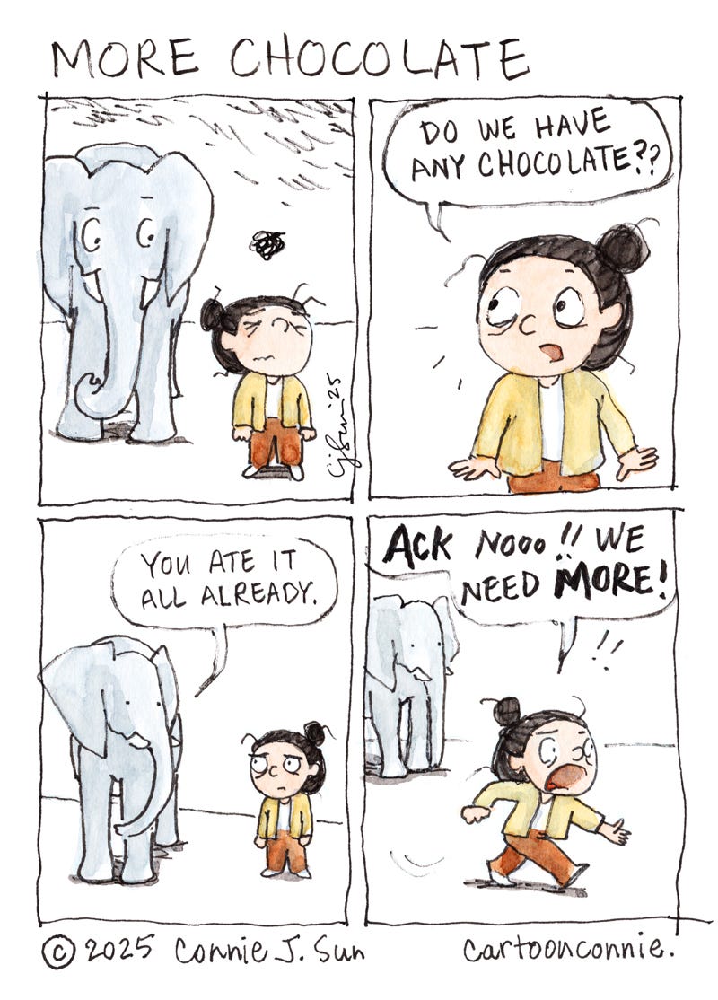4-panel comic strip of a cartoon girl with a bun, talking to an elephant. In panel, the girl looks mildly anguished and worried, while the elephant observes her. In panel 2, she turns, suddenly enlivened and asks, "Do we have any chocolate??" In panel 3, the elephant says, "You ate it all already," and the girl looks forlorn again. In panel 4, she runs off-frame with great urgency and exclaims in bold text, "ACK NOOo!! We're gonna need MORE!" The elephant doesn't move and looks neutrally on. Cartoon title "More Chocolate," ink and watercolor on paper. Original artwork by Connie Sun, cartoonconnie, 2025.