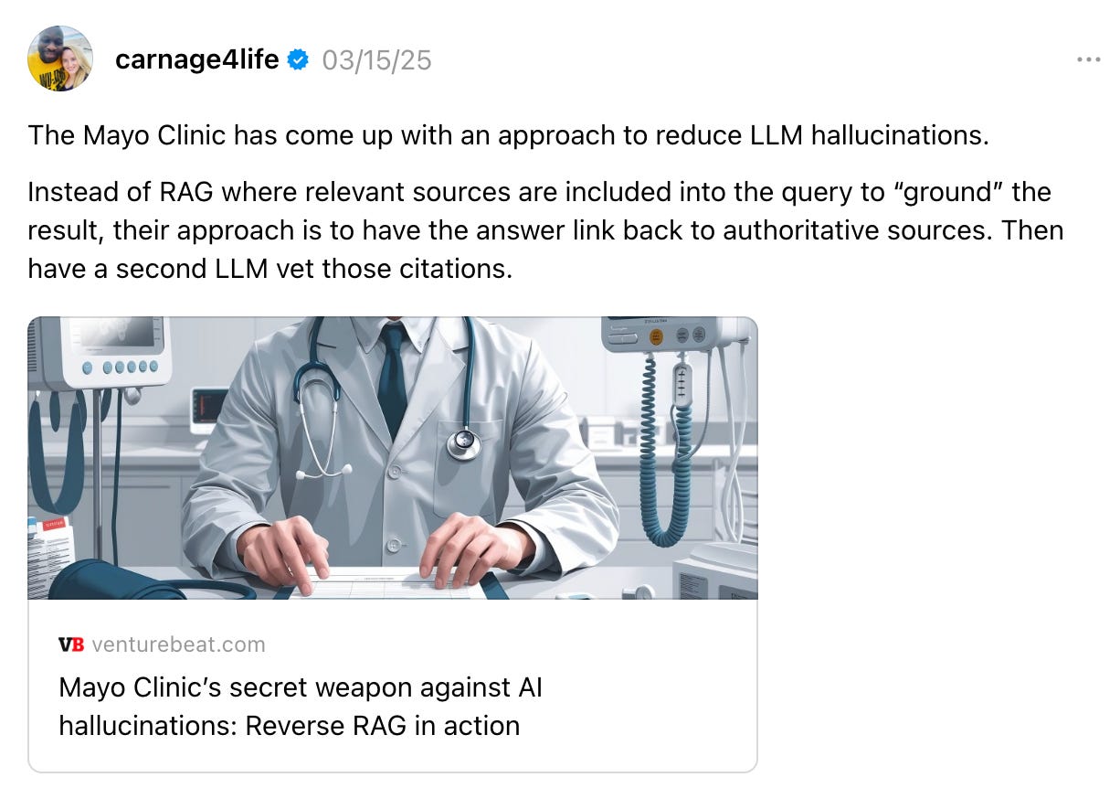 carnage4life 03/15/25 The Mayo Clinic has come up with an approach to reduce LLM hallucinations. Instead of RAG where relevant sources are included into the query to “ground” the result, their approach is to have the answer link back to authoritative sources. Then have a second LLM vet those citations. Mayo Clinic’s secret weapon against AI hallucinations: Reverse RAG in action venturebeat.com Mayo Clinic’s secret weapon against AI hallucinations: Reverse RAG in action carnage4life 03/15/25 The Mayo Clinic has come up with an approach to reduce LLM hallucinations. Instead of RAG where relevant sources are included into the query to “ground” the result, their approach is to have the answer link back to authoritative sources. Then have a second LLM vet those citations. Mayo Clinic’s secret weapon against AI hallucinations: Reverse RAG in action venturebeat.com Mayo Clinic’s secret weapon against AI hallucinations: Reverse RAG in action