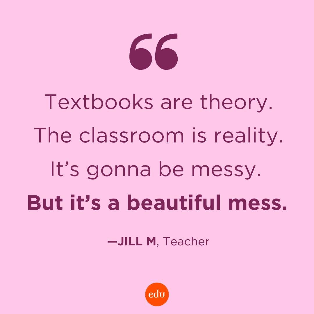 “Textbooks are theory. The classroom is reality. It’s gonna be messy. But it’s a beautiful mess.”  —Jill M, Teacher