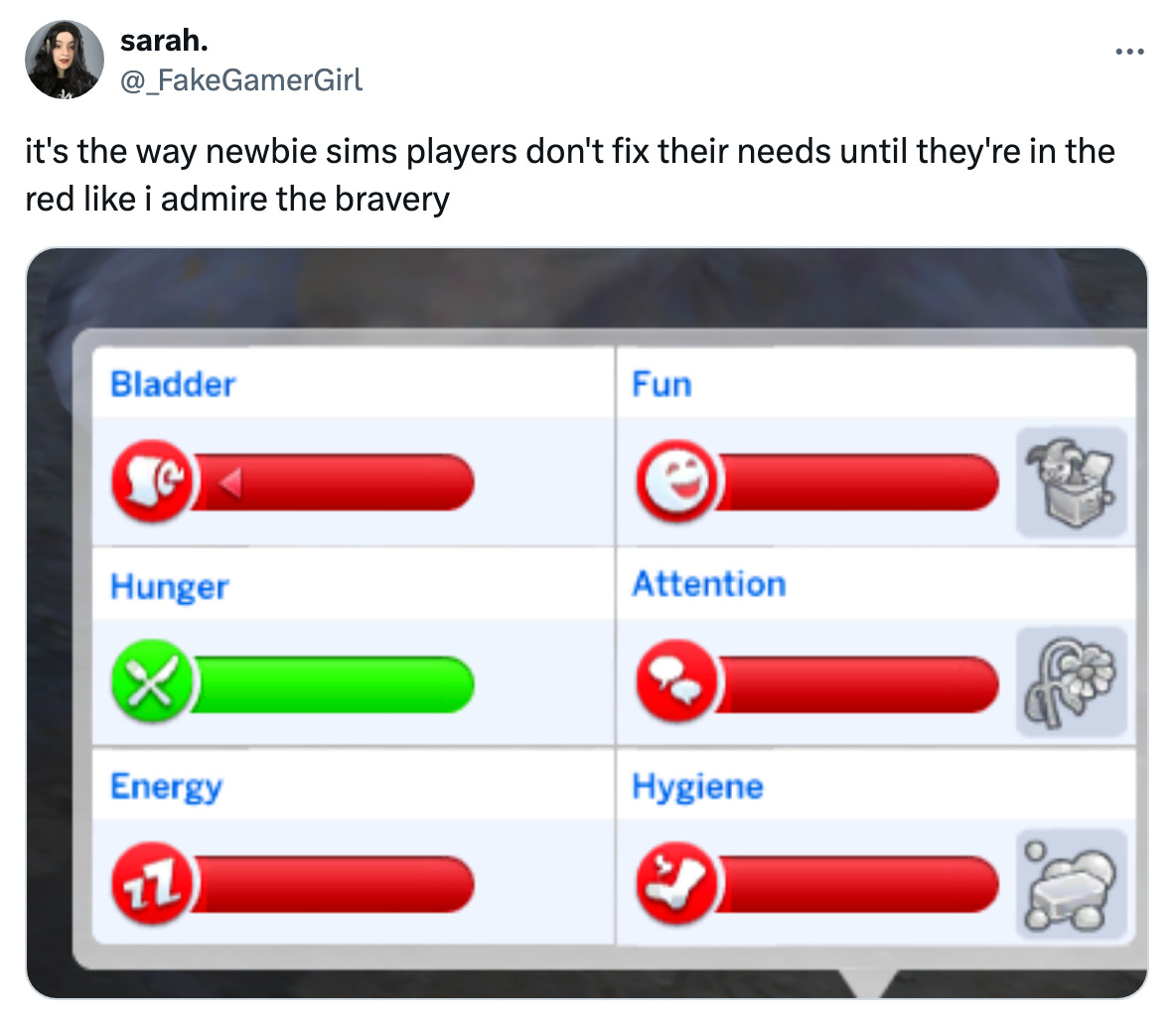 "it's the way newbie sims players don't fix their needs until they're in the red like i admire the bravery" - _fakegamergirl (twitter) [image of Sims bladder/hunger/energy/fun/attention/hygiene bars; all are fully depleted except hunger, which is fully restored)