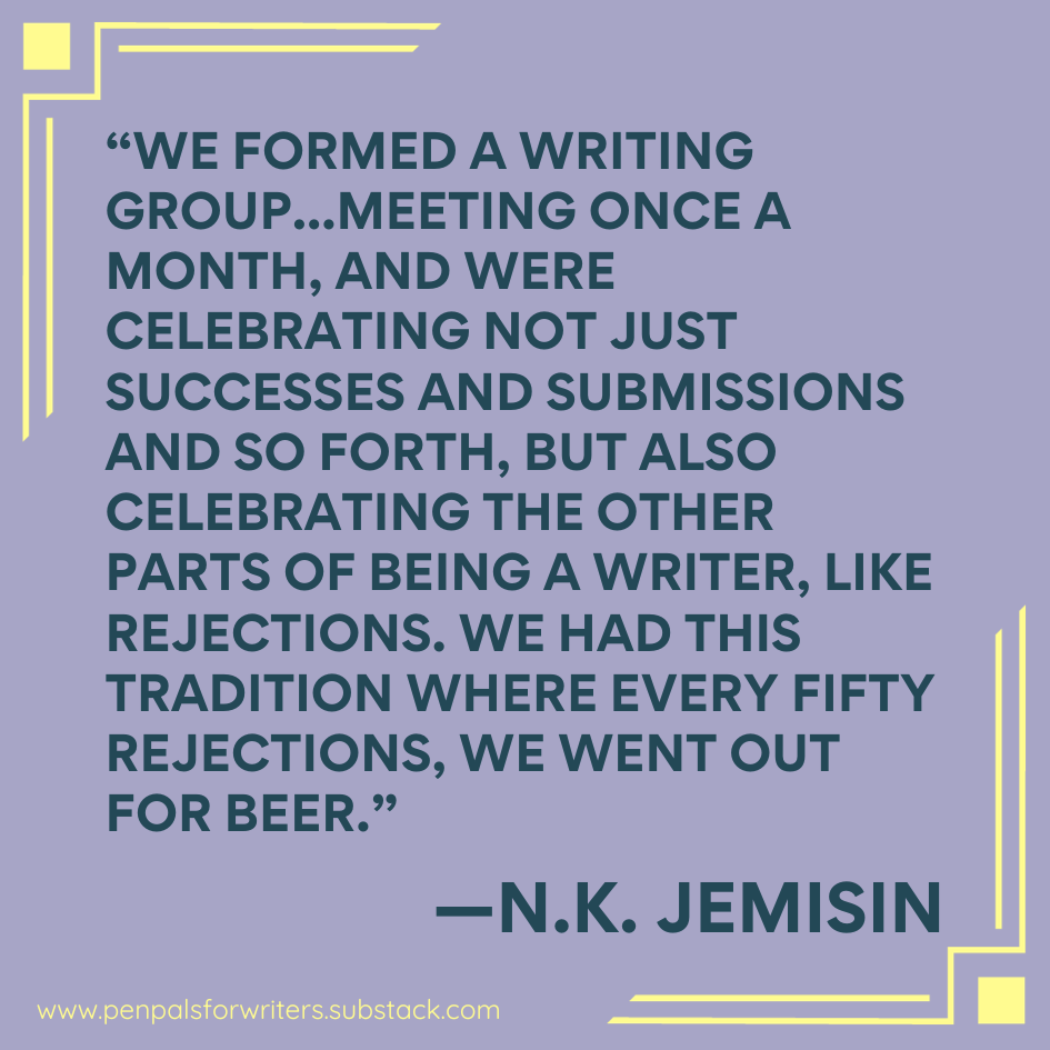 "We formed a writing group... meeting once a month, and were celebrating not just successes and submissions and so forth, but also celebrating the other parts of being a writer, like rejections. We had this tradition where every fifty rejections, we went out for beer." —NK Jemisin