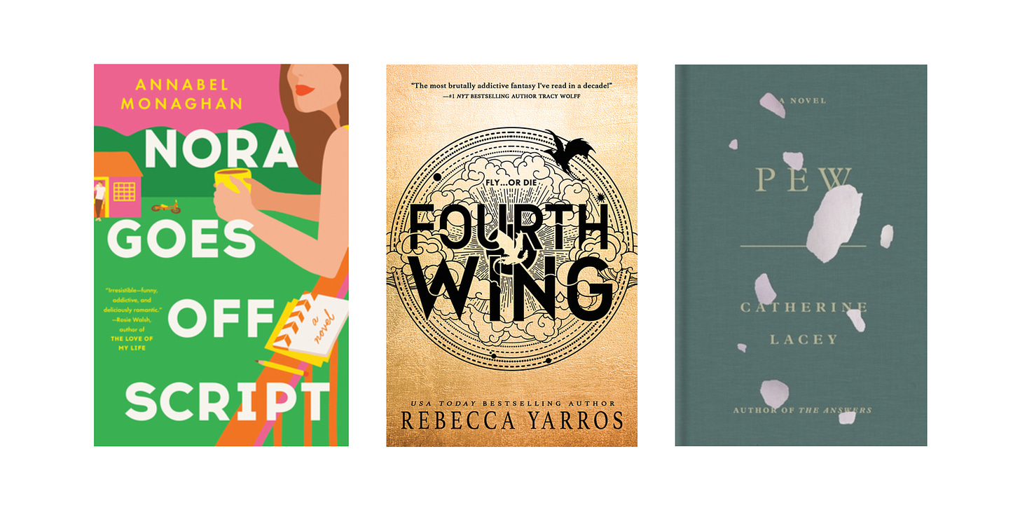 Book cover images for Nora Goes Off Script by Annabel Monaghan, Fourth Wing by Rebecca Yarros, and Pew by Catherine Lacey.