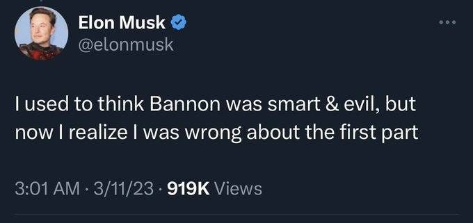 May be a Twitter screenshot of 1 person and text that says 'Elon Musk @elonmusk lused used to think Bannon was smart & evil, but now I realize I was wrong abont the first part 3:01 AM 3/11/23 919K Views'