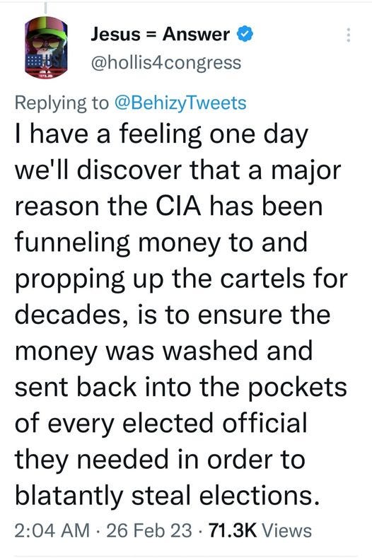 May be an image of text that says 'Jesus Answer @hollis4congress Replying to @BehizyTweets I have a feeling one day we'll discover that a major reason the CIA has been funneling money to and propping up the cartels for decades, is to ensure the money was washed and sent back into the pockets of every elected official they needed in order to blatantly steal elections. 2:04 AM ·26 Feb 23 71.3K Views'