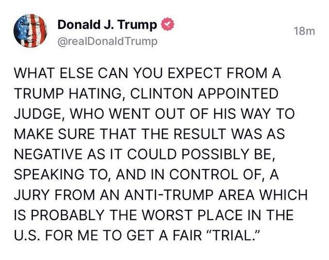 May be an image of text that says 'Donald J. Trump @realDonaldTrump 18m WHAT ELSE CAN YOU EXPECT FROM A TRUMP HATING, CLINTON APPOINTED JUDGE, WHO WENT OUT OF HIS WAY TO MAKE SURE THAT THE RESULT WAS AS NEGATIVE AS IT COULD POSSIBLY BE, SPEAKING To, AND IN CONTROL OF OF,A A JURY FROM AN ANTI-TRUMP AREA WHICH IS PROBABLY THE WORST PLACE IN THE U.S. FOR ΜΕ ΤΟ GET A FAIR "TRIAL."'
