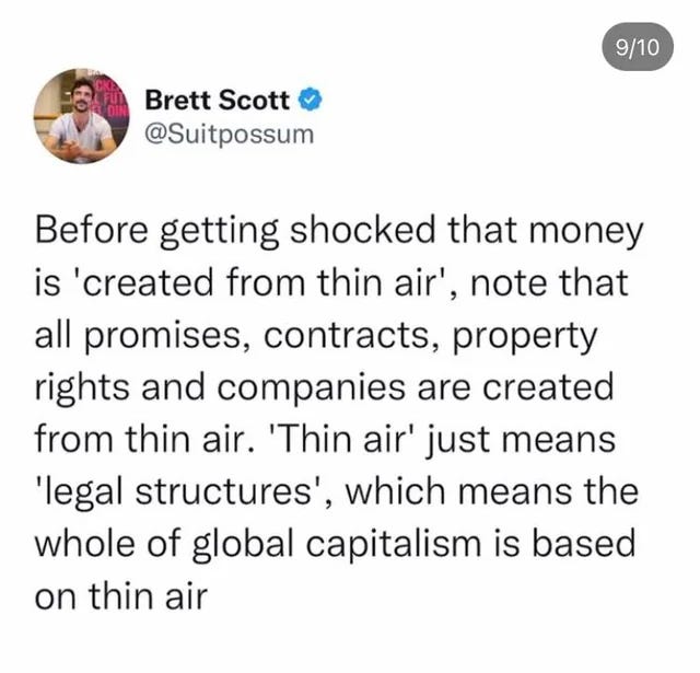 Before getting shocked that money is ‘created from thin air’, note that all promises, contracts, property rights and companies are created from thin air. ‘Thin air’ just means ‘legal structures’, which means the whole of global capitalism is based on thin air. - @Suitpossum