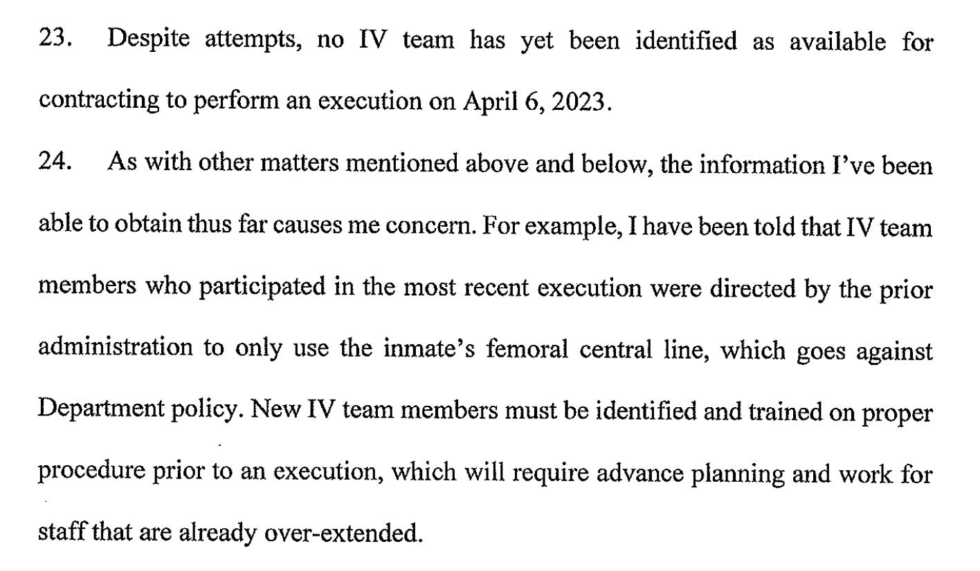 23. Despite attempts, no IV team has yet been identified as available for    contracting to perform an execution on April 6, 2023.  24. As with other matters mentioned above and below, the information I've been    able to obtain thus far causes me concern. For example, I have been told that IV team  members who participated in the most recent execution were directed by the prior administration to only use the inmate's femoral central line, which goes against  Department policy. New IV team members must be identified and trained on proper  procedure prior to an execution, which will require advance planning and work for  staff that are already over-extended.
